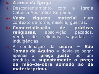 6. A crise da Igreja
 Descontentamento com a Igreja
Católica Apostólica Romana.
a) Vasta riqueza material num
contexto de fome, miséria, guerras.
b) Comercialização de práticas
religiosas, absolvição pecados.
Venda de relíquias sagradas –
indulgências.
c) A condenação da usura – São
Tomas de Aquino = devia-se pagar
apenas o “preço justo” por um
produto = supostamente o preço
da mão-de-obra somado ao da
matéria-prima.
 