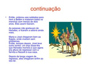 continuação Então, ordenou aos soldados para irem a Belém e matarem todos os meninos com menos de dois anos. Eles assim fizeram.  As pessoas não gostavam de Herodes, e ficaram a odiá-lo ainda mais.  Maria e José chegaram bem ao Egipto, onde viveram sem problemas. Então, tempos depois, José teve outro sonho: um anjo disse-lhe que Herodes morrera e que agora era altura de regressar com a família a Nazaré à sua casa.  Depois da longa viagem de regresso, eles chegaram enfim ao seu lar.  