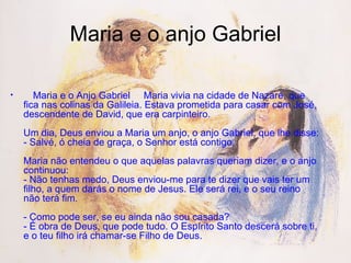 Maria e o anjo Gabriel      Maria e o Anjo Gabriel   Maria vivia na cidade de Nazaré, que fica nas colinas da Galileia. Estava prometida para casar com José, descendente de David, que era carpinteiro.  Um dia, Deus enviou a Maria um anjo, o anjo Gabriel, que lhe disse: - Salvé, ó cheia de graça, o Senhor está contigo.  Maria não entendeu o que aquelas palavras queriam dizer, e o anjo continuou: - Não tenhas medo, Deus enviou-me para te dizer que vais ter um filho, a quem darás o nome de Jesus. Ele será rei, e o seu reino não terá fim.  - Como pode ser, se eu ainda não sou casada? - É obra de Deus, que pode tudo. O Espírito Santo descerá sobre ti, e o teu filho irá chamar-se Filho de Deus.  