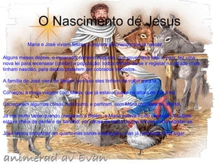 O Nascimento de Jesus                            Maria e José viviam felizes, à espera da criança que ia nascer.  Alguns meses depois, o imperador romano Augusto, que governava todo o país, fez uma nova lei para recensear (contar) a população: todos tinham de se ir registar na cidade onde tinham nascido, para depois poderem ser cobrados impostos.  A família de José viera de Belém, por isso eles tinham de voltar para lá.  Começou a longa viagem com Maria, que já estava quase na altura de dar à luz.  Carregaram algumas coisas num burro, e partiram, com Maria montada no animal.  Já era muito tarde quando chegaram a Belém, e Maria estava muito cansada. A cidade estava cheia de gente e de barulho, por causa de todos os que tinham vindo registar-se.  José tentou encontrar um quarto nas várias estalagens, mas já nenhuma tinha lugar.  