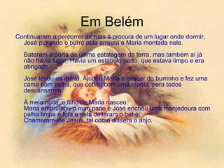 Em Belém Continuaram a percorrer as ruas à procura de um lugar onde dormir, José puxando o burro pela arreata e Maria montada nele.  Bateram à porta da última estalagem da terra, mas também aí já não havia lugar. Havia um estábulo perto, que estava limpo e era abrigado.  José levou-os até lá. Ajudou Maria a descer do burrinho e fez uma cama com palha, que cobriu com uma manta, para todos descansarem.  À meia noite, o filho de Maria nasceu. Maria embrulhou-o num pano e José encheu uma manjedoura com palha limpa e fofa e nela deitaram o bebé. Chamaram-lhe Jesus, tal como dissera o anjo.  
