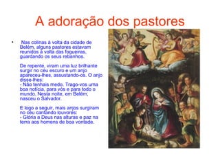 A adoração dos pastores Nas colinas à volta da cidade de Belém, alguns pastores estavam reunidos à volta das fogueiras, guardando os seus rebanhos.  De repente, viram uma luz brilhante surgir no céu escuro e um anjo apareceu-lhes, assustando-os. O anjo disse-lhes: - Não tenhais medo. Trago-vos uma boa notícia, para vós e para todo o mundo. Nesta noite, em Belém, nasceu o Salvador.  E logo a seguir, mais anjos surgiram no céu cantando louvores: - Glória a Deus nas alturas e paz na terra aos homens de boa vontade.  