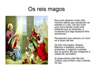 Os reis magos Num país distante viviam três homens sábios que estudavam as estrelas e o céu. Um dia viram uma nova estrela muito mais brilhante que as restantes, e souberam que algo especial tinha acontecido.  Perceberam que nascera um novo rei e foram até ele.  Os três reis magos, Gaspar, Melchior e Baltazar, levavam presentes, e seguiam a estrela que os guiava até que chegaram à cidade de Jerusalém.  Aí perguntaram pelo Rei dos Judeus, pois tinham visto a estrela no céu.  