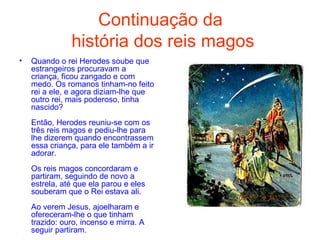 Continuação da  história dos reis magos Quando o rei Herodes soube que estrangeiros procuravam a criança, ficou zangado e com medo. Os romanos tinham-no feito rei a ele, e agora diziam-lhe que outro rei, mais poderoso, tinha nascido?  Então, Herodes reuniu-se com os três reis magos e pediu-lhe para lhe dizerem quando encontrassem essa criança, para ele também a ir adorar.  Os reis magos concordaram e partiram, seguindo de novo a estrela, até que ela parou e eles souberam que o Rei estava ali.  Ao verem Jesus, ajoelharam e ofereceram-lhe o que tinham trazido: ouro, incenso e mirra. A seguir partiram.  
