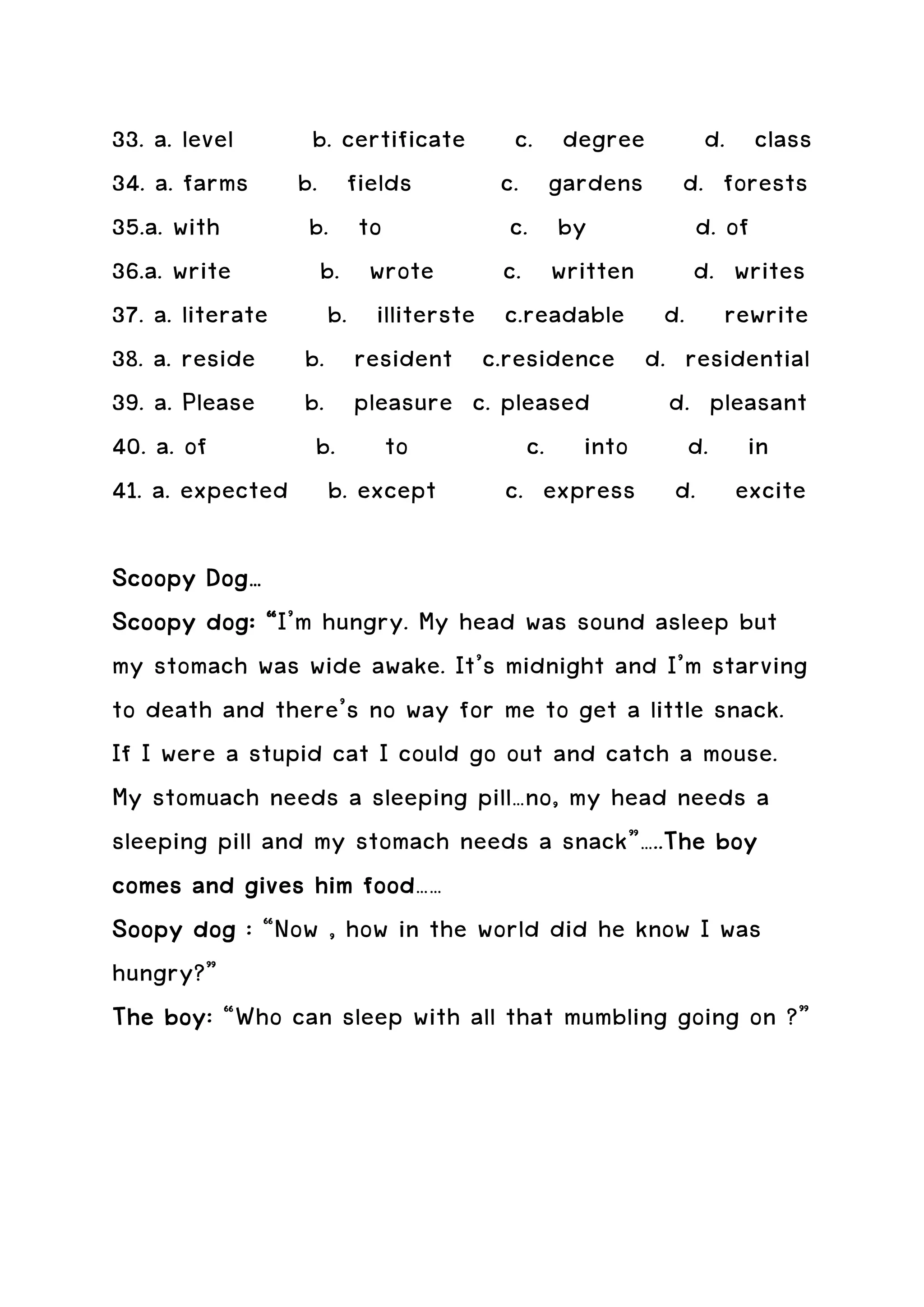 33. a. level    b. certificate c. degree d. class
34. a. farms b. fields         c. gardens d. forests
35.a. with      b. to           c. by       d. of
36.a. write      b. wrote      c. written d. writes
37. a. literate b. illiterste c.readable d. rewrite
38. a. reside b. resident c.residence d. residential
39. a. Please b. pleasure c. pleased      d. pleasant
40. a. of       b. to             c. into d. in
41. a. expected b. except      c. express d. excite

Scoopy Dog…
Scoopy dog: “I’m hungry. My head was sound asleep but
my stomach was wide awake. It’s midnight and I’m starving
to death and there’s no way for me to get a little snack.
If I were a stupid cat I could go out and catch a mouse.
My stomuach needs a sleeping pill…no, my head needs a
sleeping pill and my stomach needs a snack”…..The boy
                                               The
                      food……
comes and gives him food
Soopy dog : “Now , how in the world did he know I was
hungry?”
The boy “Who can sleep with all that mumbling going on ?”
     boy:
 