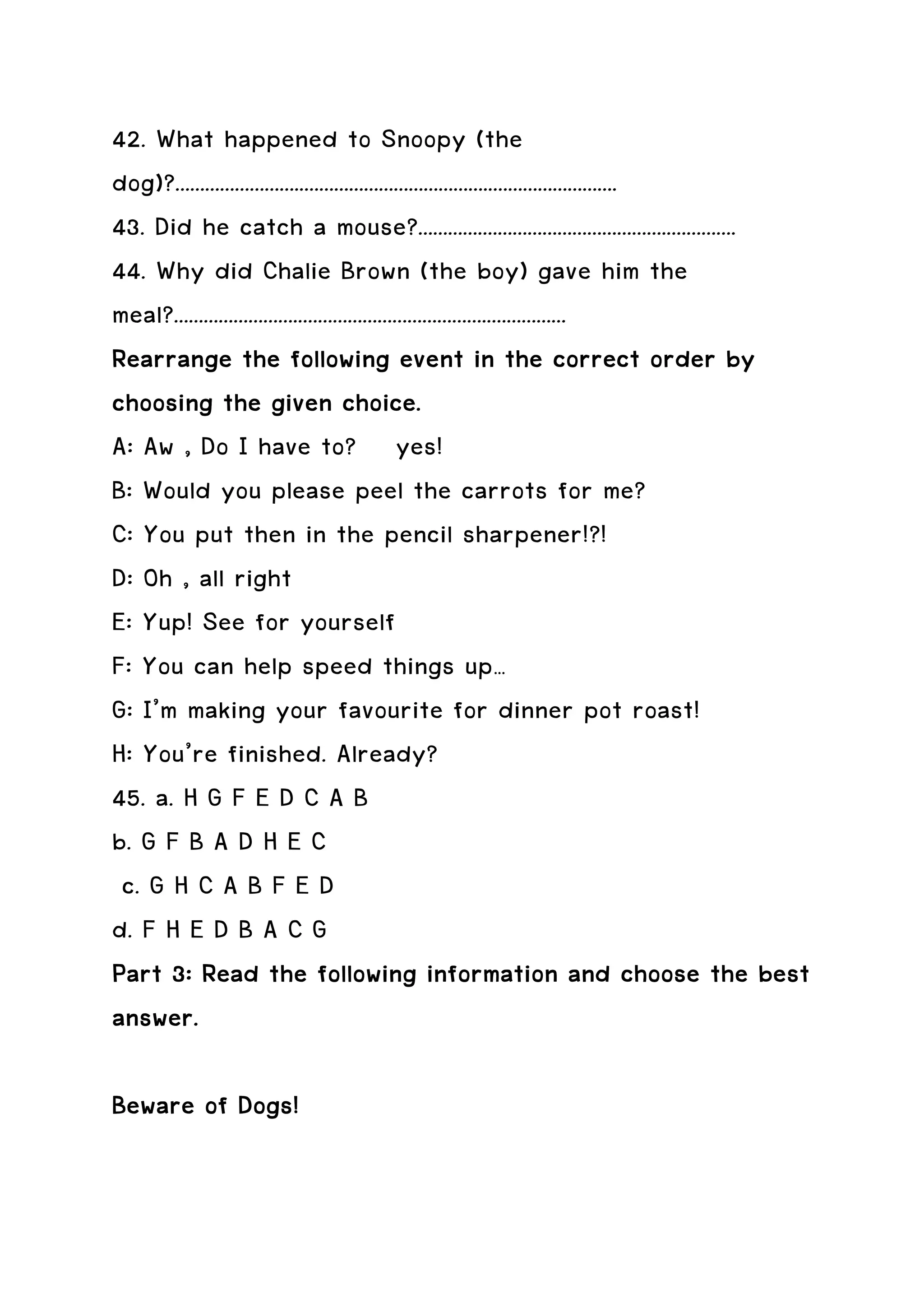 42. What happened to Snoopy (the
dog)?.........................................................................................
43. Did he catch a mouse?................................................................
44. Why did Chalie Brown (the boy) gave him the
meal?...............................................................................
Rearrange the following event in the correct order by
choosing the given choice.
A: Aw , Do I have to? yes!
B: Would you please peel the carrots for me?
C: You put then in the pencil sharpener!?!
D: Oh , all right
E: Yup! See for yourself
F: You can help speed things up…
G: I’m making your favourite for dinner pot roast!
H: You’re finished. Already?
45. a. H G F E D C A B
b. G F B A D H E C
 c. G H C A B F E D
d. F H E D B A C G
Part 3: Read the following information and choose the best
answer.

Beware of Dogs!
 