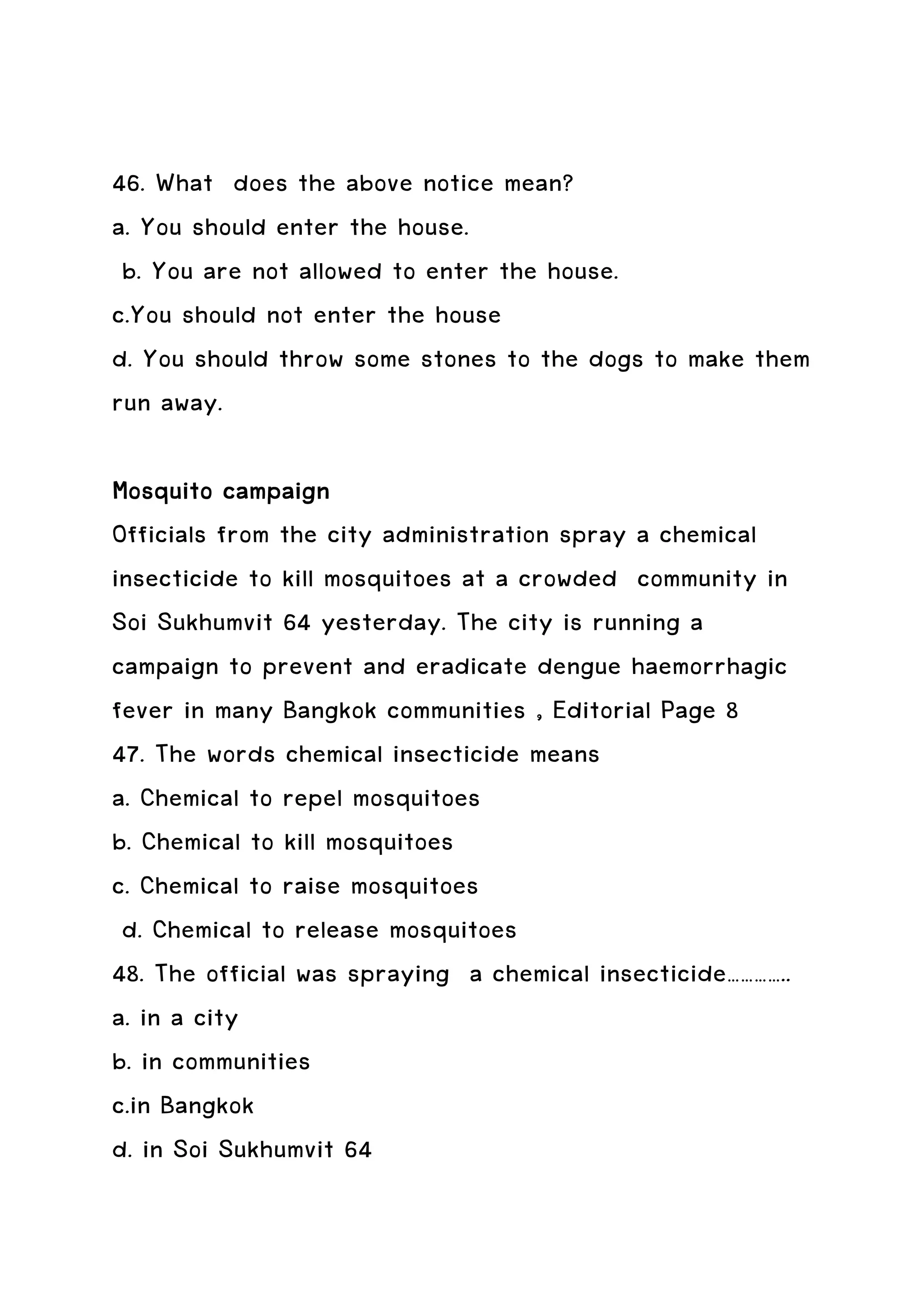 46. What does the above notice mean?
a. You should enter the house.
 b. You are not allowed to enter the house.
c.You should not enter the house
d. You should throw some stones to the dogs to make them
run away.

Mosquito campaign
Officials from the city administration spray a chemical
insecticide to kill mosquitoes at a crowded community in
Soi Sukhumvit 64 yesterday. The city is running a
campaign to prevent and eradicate dengue haemorrhagic
fever in many Bangkok communities , Editorial Page 8
47. The words chemical insecticide means
a. Chemical to repel mosquitoes
b. Chemical to kill mosquitoes
c. Chemical to raise mosquitoes
 d. Chemical to release mosquitoes
48. The official was spraying a chemical insecticide…………..
a. in a city
b. in communities
c.in Bangkok
d. in Soi Sukhumvit 64
 