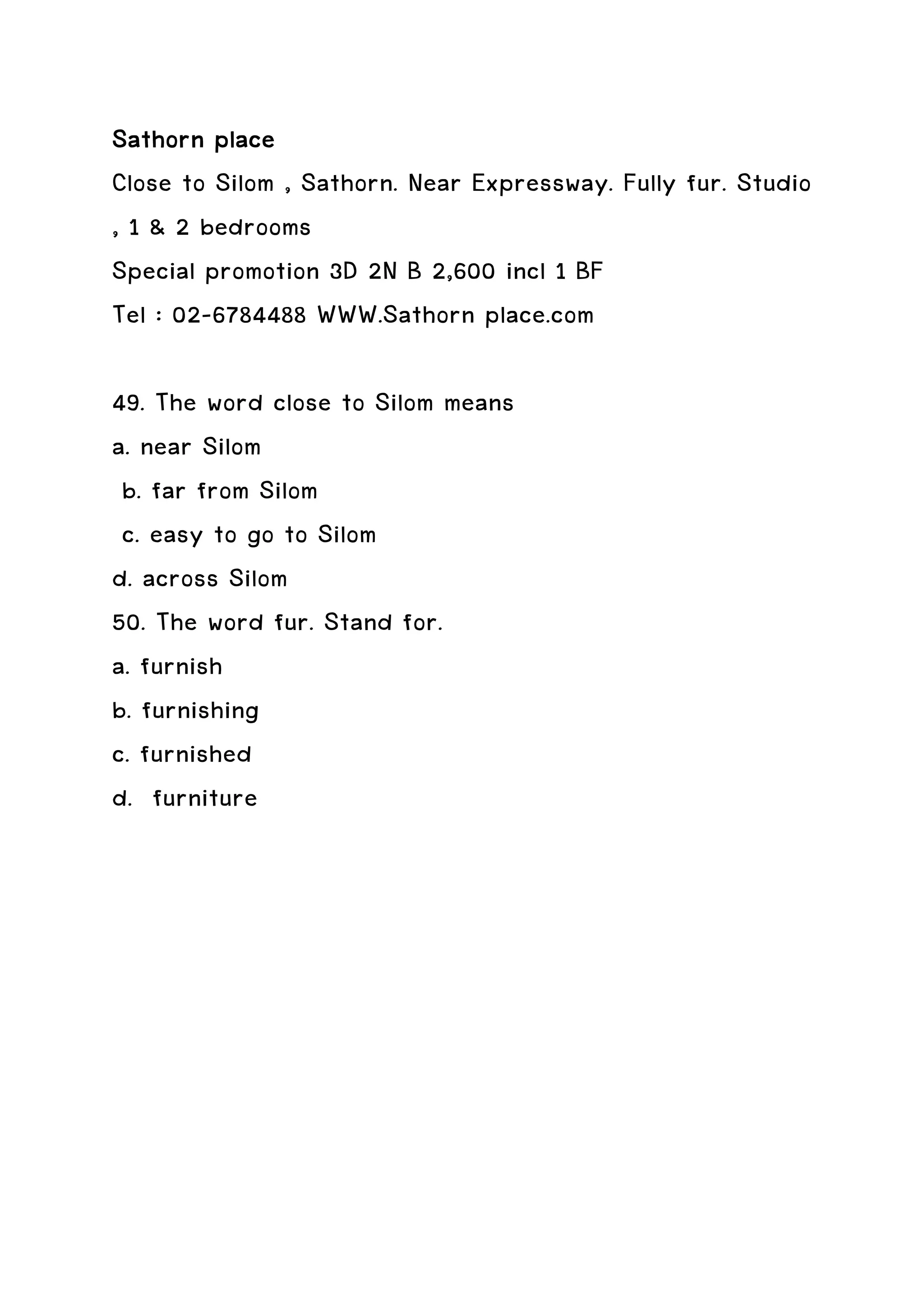 Sathorn place
Close to Silom , Sathorn. Near Expressway. Fully fur. Studio
, 1 & 2 bedrooms
Special promotion 3D 2N B 2,600 incl 1 BF
Tel : 02-6784488 WWW.Sathorn place.com

49. The word close to Silom means
a. near Silom
 b. far from Silom
 c. easy to go to Silom
d. across Silom
50. The word fur. Stand for.
a. furnish
b. furnishing
c. furnished
d. furniture
 