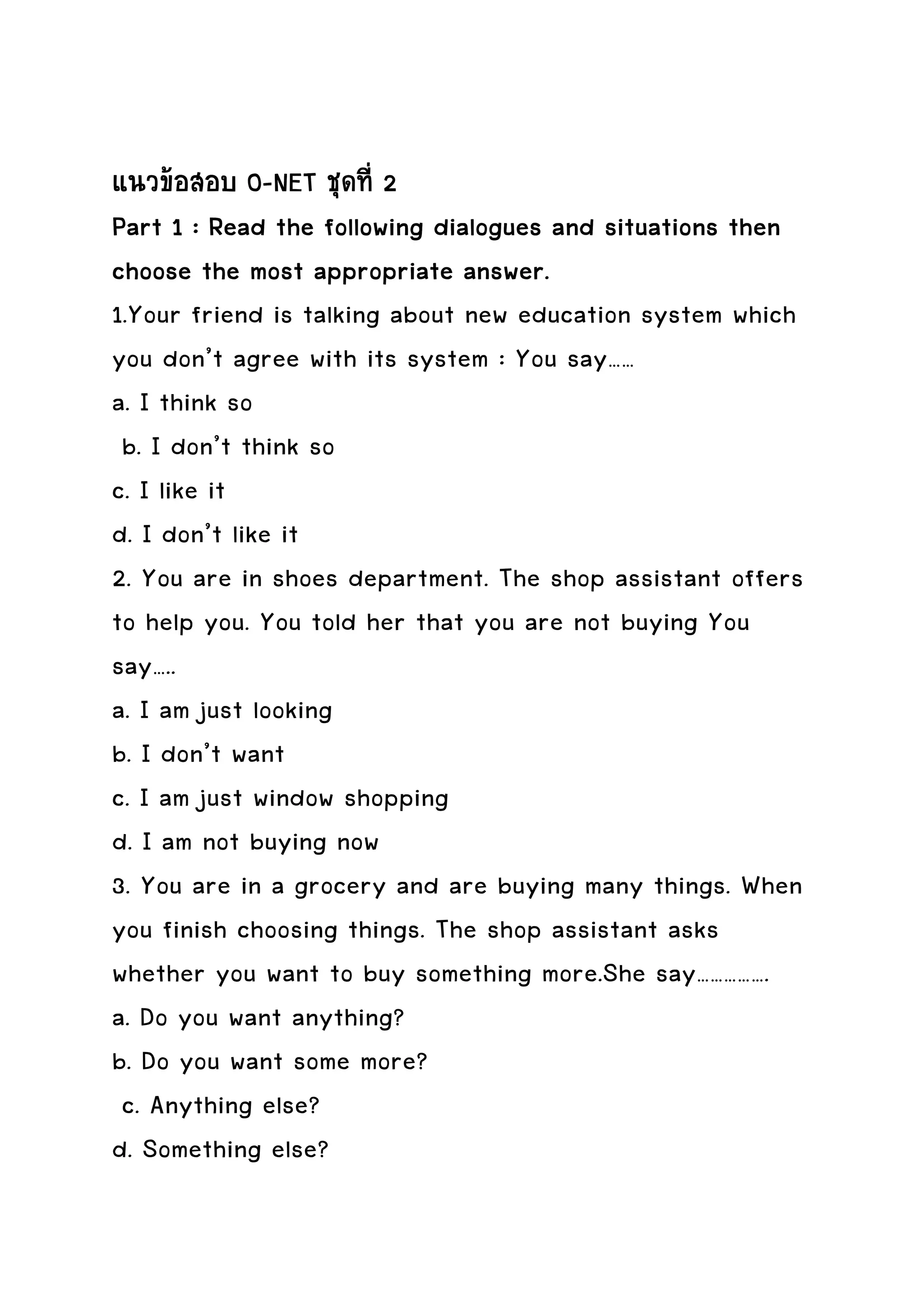 แนวขอสอบ O-NET ชุดที่ 2
Part 1 : Read the following dialogues and situations then
         the
choose the most appropriate answer.
1.Your friend is talking about new education system which
you don’t agree with its system : You say……
a. I think so
 b. I don’t think so
c. I like it
d. I don’t like it
2. You are in shoes department. The shop assistant offers
to help you. You told her that you are not buying You
say…..
a. I am just looking
b. I don’t want
c. I am just window shopping
d. I am not buying now
3. You are in a grocery and are buying many things. When
you finish choosing things. The shop assistant asks
whether you want to buy something more.She say…………….
a. Do you want anything?
b. Do you want some more?
 c. Anything else?
d. Something else?
 