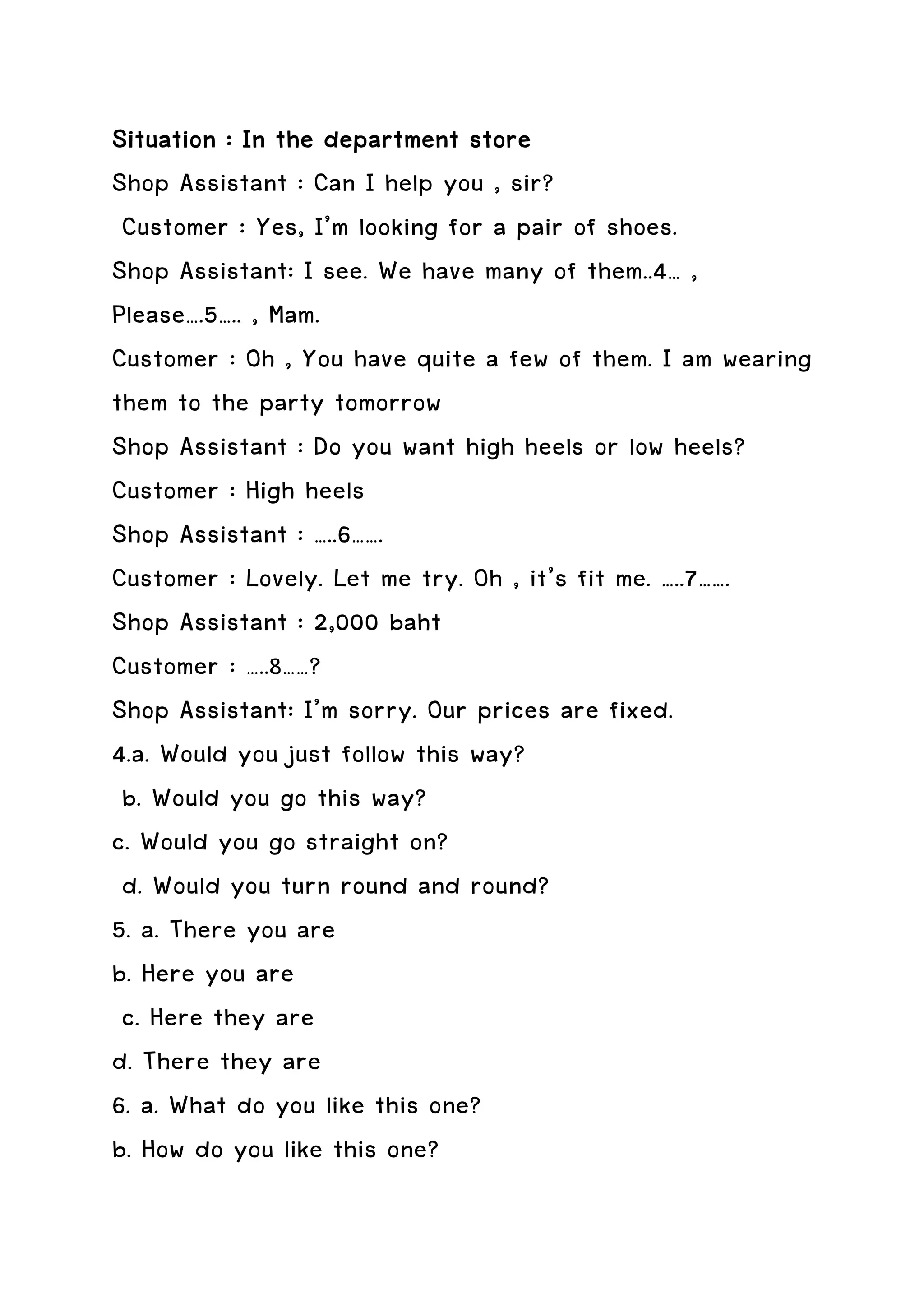 Situation : In the department store
Shop Assistant : Can I help you , sir?
 Customer : Yes, I’m looking for a pair of shoes.
Shop Assistant: I see. We have many of them..4… ,
Please….5….. , Mam.
Customer : Oh , You have quite a few of them. I am wearing
them to the party tomorrow
Shop Assistant : Do you want high heels or low heels?
Customer : High heels
Shop Assistant : …..6…….
Customer : Lovely. Let me try. Oh , it’s fit me. …..7…….
Shop Assistant : 2,000 baht
Customer : …..8……?
Shop Assistant: I’m sorry. Our prices are fixed.
4.a. Would you just follow this way?
 b. Would you go this way?
c. Would you go straight on?
 d. Would you turn round and round?
5. a. There you are
b. Here you are
 c. Here they are
d. There they are
6. a. What do you like this one?
b. How do you like this one?
 