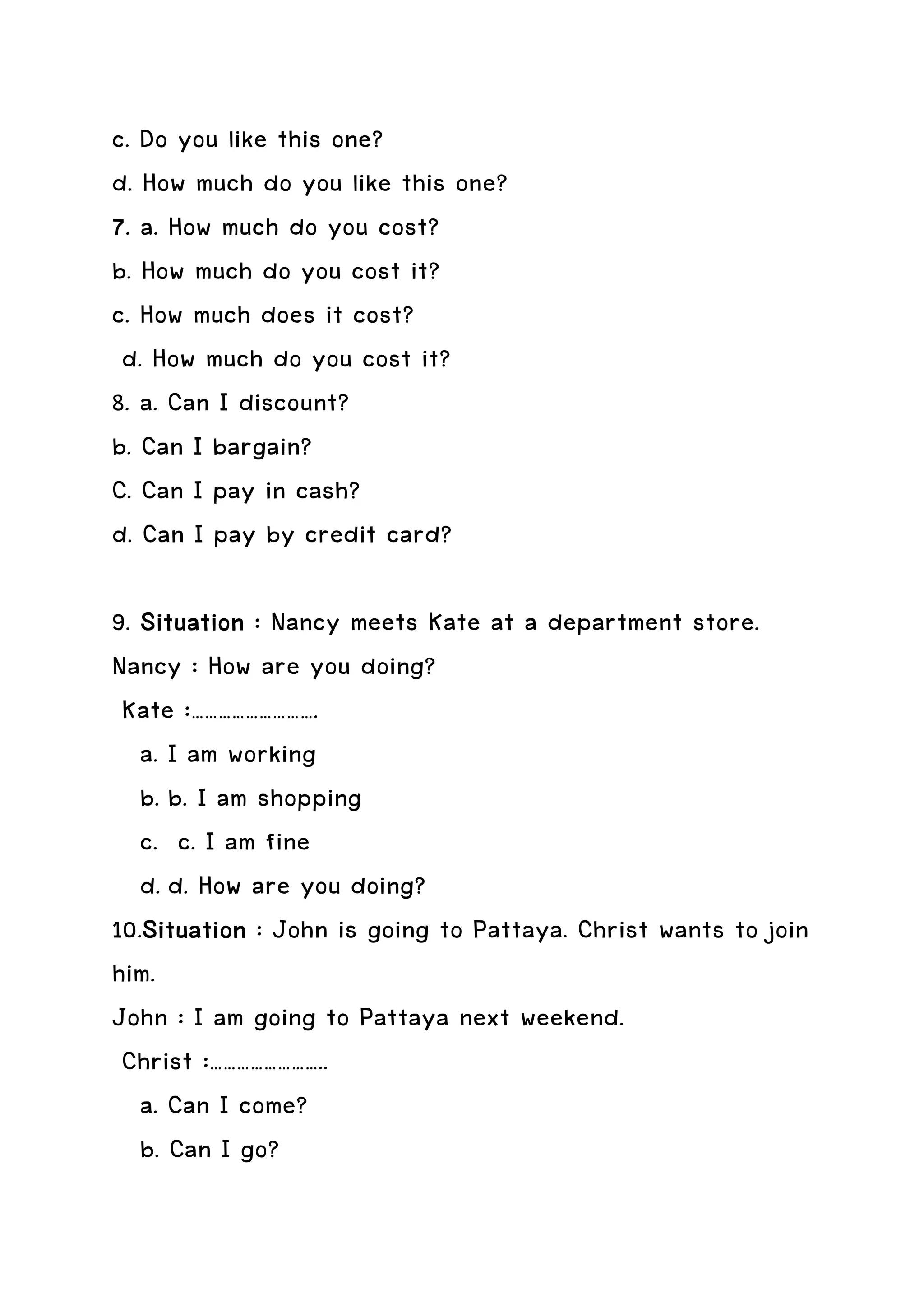c. Do you like this one?
d. How much do you like this one?
7. a. How much do you cost?
b. How much do you cost it?
c. How much does it cost?
 d. How much do you cost it?
8. a. Can I discount?
b. Can I bargain?
C. Can I pay in cash?
d. Can I pay by credit card?

9. Situation : Nancy meets Kate at a department store.
Nancy : How are you doing?
 Kate :……………………….
   a. I am working
   b. b. I am shopping
   c. c. I am fine
   d. d. How are you doing?
10.Situation : John is going to Pattaya. Christ wants to join
   Situation
him.
John : I am going to Pattaya next weekend.
 Christ :……………………..
   a. Can I come?
   b. Can I go?
 