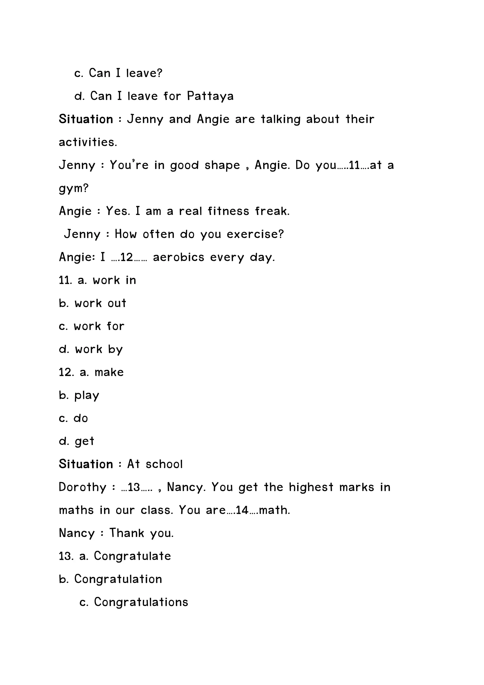 c. Can I leave?
   d. Can I leave for Pattaya
Situation : Jenny and Angie are talking about their
activities.
Jenny : You’re in good shape , Angie. Do you…..11….at a
gym?
Angie : Yes. I am a real fitness freak.
 Jenny : How often do you exercise?
Angie: I ….12…… aerobics every day.
11. a. work in
b. work out
c. work for
d. work by
12. a. make
b. play
c. do
d. get
Situation : At school
Dorothy : …13….. , Nancy. You get the highest marks in
maths in our class. You are….14….math.
Nancy : Thank you.
13. a. Congratulate
b. Congratulation
    c. Congratulations
 