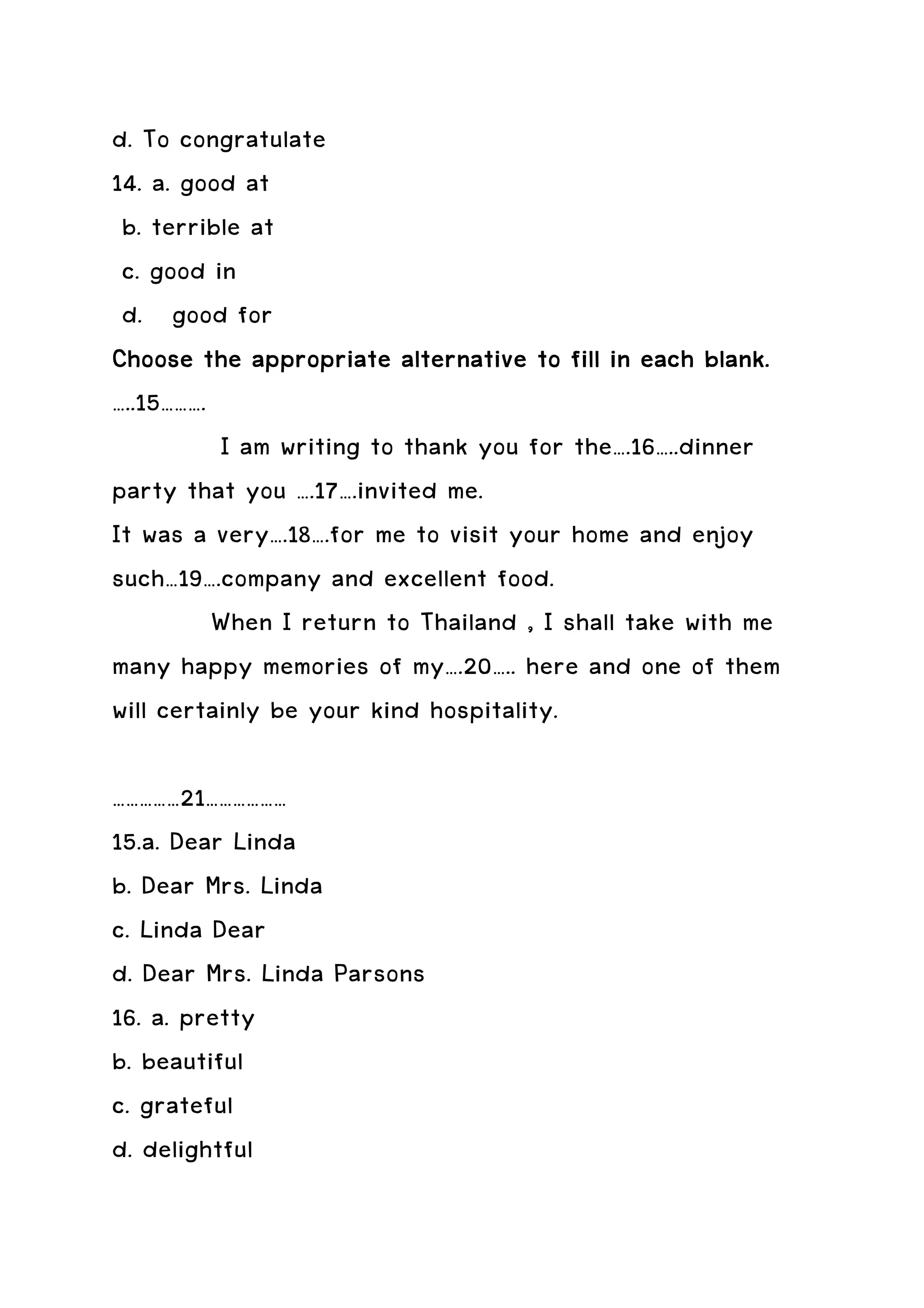 d. To congratulate
14. a. good at
 b. terrible at
 c. good in
 d. good for
Choose the appropriate alternative to fill in each blank.
…..15……….
          I am writing to thank you for the….16…..dinner
party that you ….17….invited me.
It was a very….18….for me to visit your home and enjoy
such…19….company and excellent food.
          When I return to Thailand , I shall take with me
many happy memories of my….20….. here and one of them
will certainly be your kind hospitality.

……………21………………
15.a. Dear Linda
b. Dear Mrs. Linda
c. Linda Dear
d. Dear Mrs. Linda Parsons
16. a. pretty
b. beautiful
c. grateful
d. delightful
 