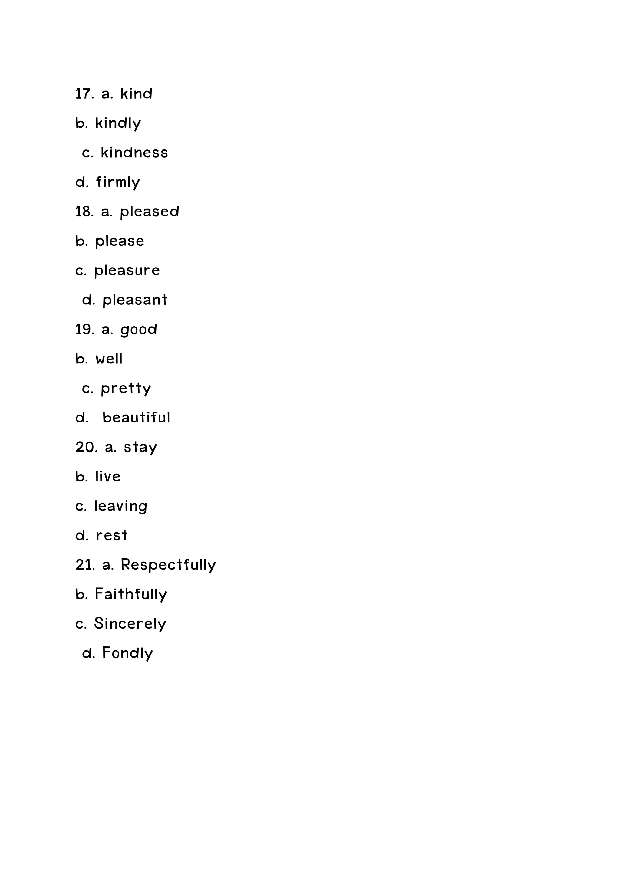 17. a. kind
b. kindly
 c. kindness
d. firmly
18. a. pleased
b. please
c. pleasure
 d. pleasant
19. a. good
b. well
 c. pretty
d. beautiful
20. a. stay
b. live
c. leaving
d. rest
21. a. Respectfully
b. Faithfully
c. Sincerely
 d. Fondly
 