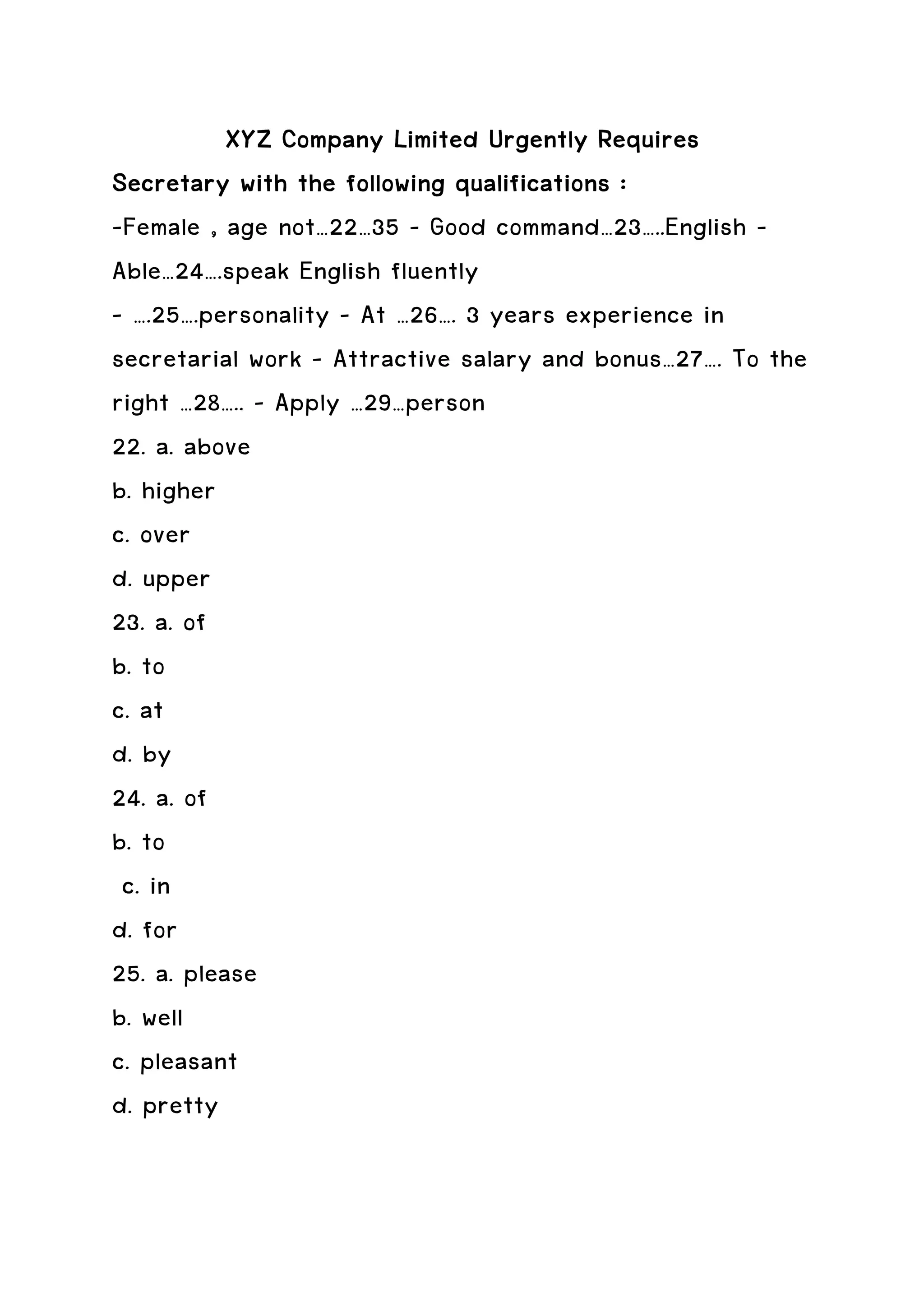 XYZ Company Limited Urgently Requires
Secretary with the following qualifications :
-Female , age not…22…35 – Good command…23…..English –
Able…24….speak English fluently
- ….25….personality – At …26…. 3 years experience in
secretarial work – Attractive salary and bonus…27…. To the
right …28….. – Apply …29…person
22. a. above
b. higher
c. over
d. upper
23. a. of
b. to
c. at
d. by
24. a. of
b. to
 c. in
d. for
25. a. please
b. well
c. pleasant
d. pretty
 