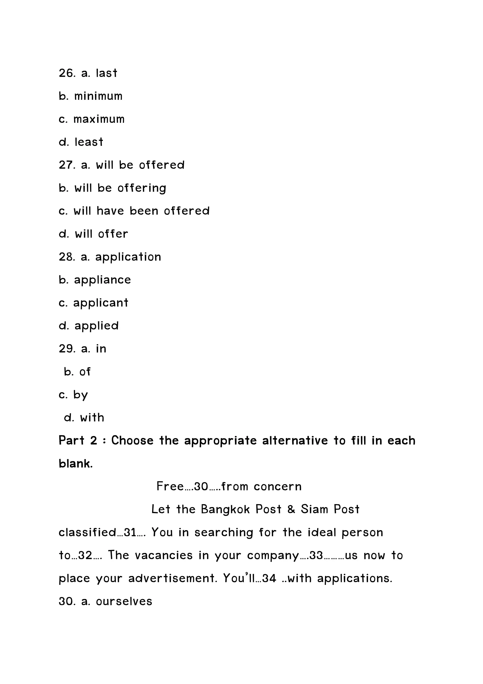 26. a. last
b. minimum
c. maximum
d. least
27. a. will be offered
b. will be offering
c. will have been offered
d. will offer
28. a. application
b. appliance
c. applicant
d. applied
29. a. in
 b. of
c. by
 d. with
Part 2 : Choose the appropriate alternative to fill in each
blank.
                  Free….30…..from concern
                 Let the Bangkok Post & Siam Post
classified…31…. You in searching for the ideal person
to…32…. The vacancies in your company….33………us now to
place your advertisement. You’ll…34 ..with applications.
30. a. ourselves
 