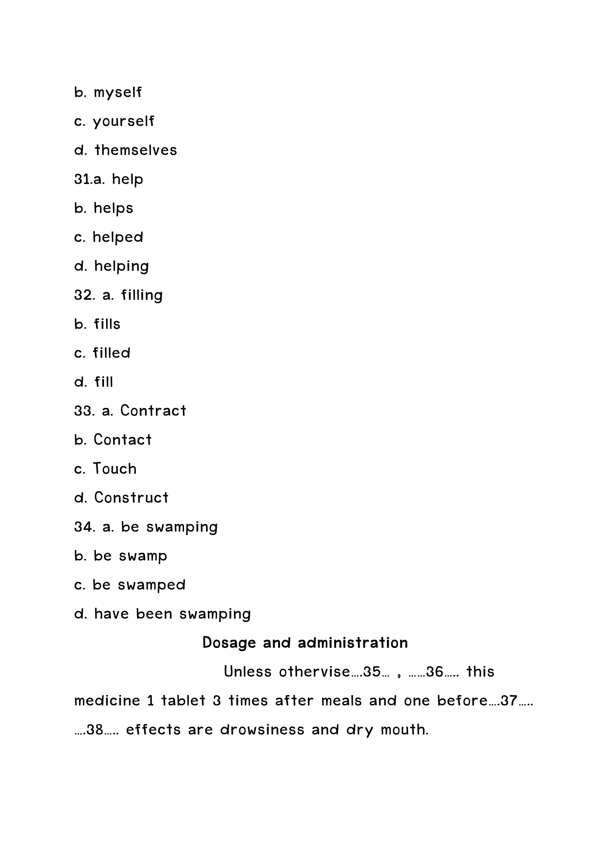 b. myself
c. yourself
d. themselves
31.a. help
b. helps
c. helped
d. helping
32. a. filling
b. fills
c. filled
d. fill
33. a. Contract
b. Contact
c. Touch
d. Construct
34. a. be swamping
b. be swamp
c. be swamped
d. have been swamping
                  Dosage and administration
                             administration
                    Unless othervise….35… , ……36….. this
medicine 1 tablet 3 times after meals and one before….37…..
….38….. effects are drowsiness and dry mouth.
 