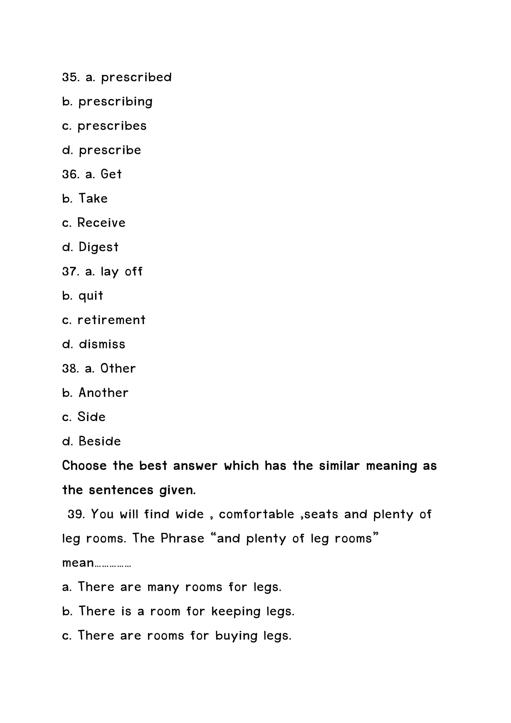 35. a. prescribed
b. prescribing
c. prescribes
d. prescribe
36. a. Get
b. Take
c. Receive
d. Digest
37. a. lay off
b. quit
c. retirement
d. dismiss
38. a. Other
b. Another
c. Side
d. Beside
Choose the best answer which has the similar meaning as
the sentences given.
 39. You will find wide , comfortable ,seats and plenty of
leg rooms. The Phrase “and plenty of leg rooms”
mean……………
a. There are many rooms for legs.
b. There is a room for keeping legs.
c. There are rooms for buying legs.
 