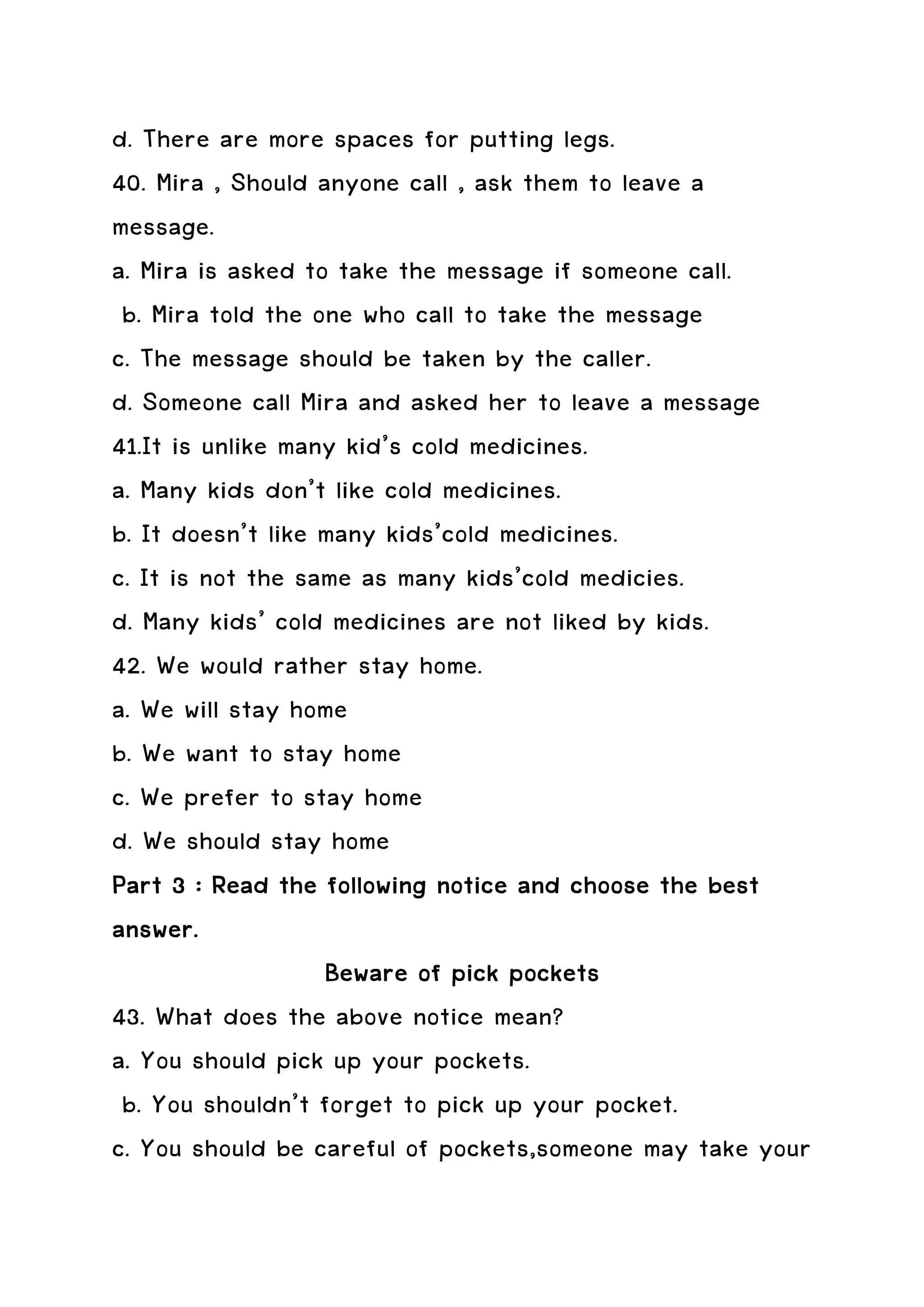 d. There are more spaces for putting legs.
40. Mira , Should anyone call , ask them to leave a
message.
a. Mira is asked to take the message if someone call.
 b. Mira told the one who call to take the message
c. The message should be taken by the caller.
d. Someone call Mira and asked her to leave a message
41.It is unlike many kid’s cold medicines.
a. Many kids don’t like cold medicines.
b. It doesn’t like many kids’cold medicines.
c. It is not the same as many kids’cold medicies.
d. Many kids’ cold medicines are not liked by kids.
42. We would rather stay home.
a. We will stay home
b. We want to stay home
c. We prefer to stay home
d. We should stay home
Part 3 : Read the following notice and choose the best
answer.
                   Beware of pick pockets
43. What does the above notice mean?
a. You should pick up your pockets.
 b. You shouldn’t forget to pick up your pocket.
c. You should be careful of pockets,someone may take your
 