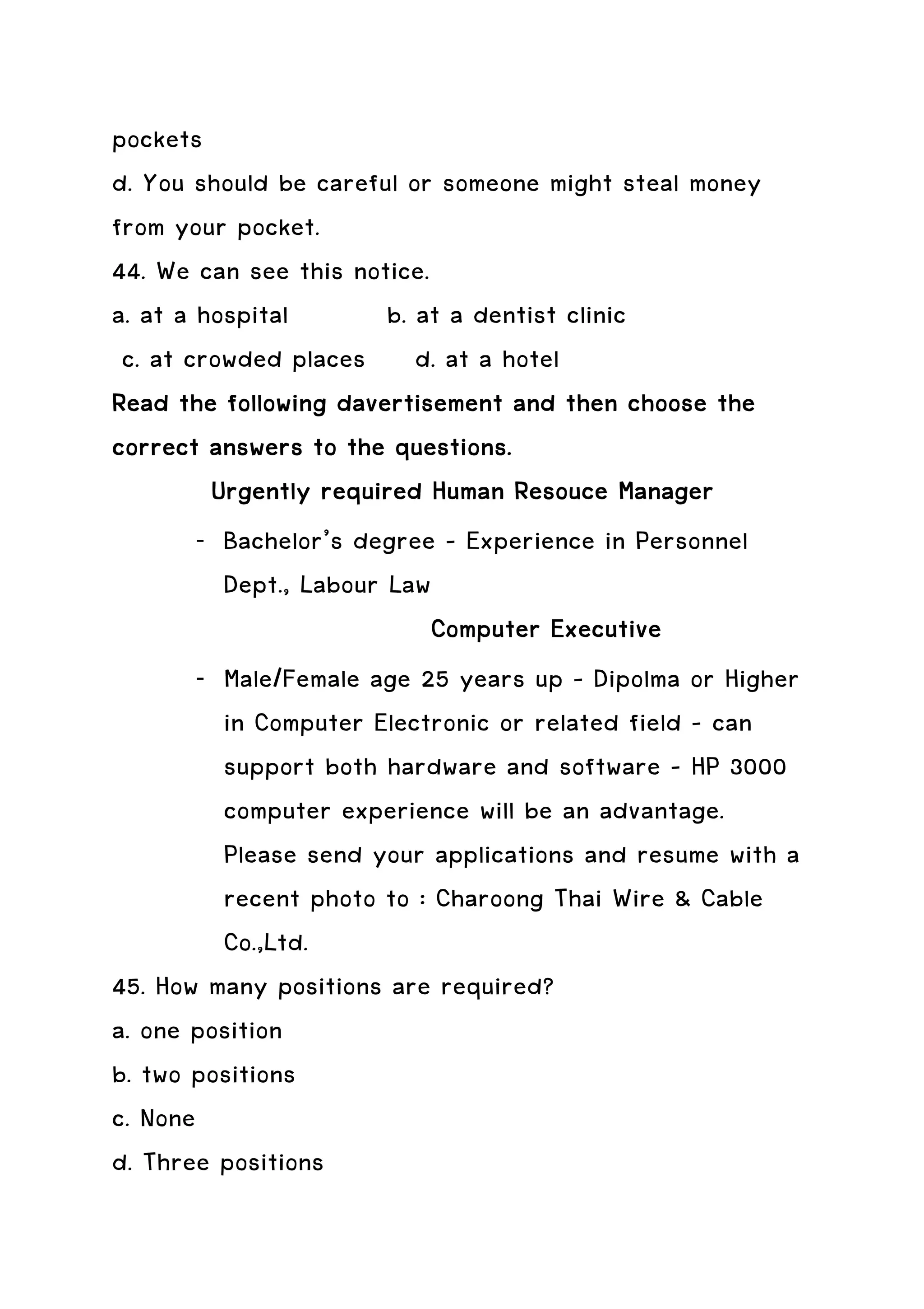 pockets
d. You should be careful or someone might steal money
from your pocket.
44. We can see this notice.
a. at a hospital        b. at a dentist clinic
 c. at crowded places d. at a hotel
Read the following davertisement and then choose the
correct answers to the questions.
         Urgently required Human Resouce Manager
        - Bachelor’s degree – Experience in Personnel
          Dept., Labour Law
                            Computer Executive
        - Male/Female age 25 years up – Dipolma or Higher
          in Computer Electronic or related field – can
          support both hardware and software – HP 3000
          computer experience will be an advantage.
          Please send your applications and resume with a
          recent photo to : Charoong Thai Wire & Cable
          Co.,Ltd.
45. How many positions are required?
a. one position
b. two positions
c. None
d. Three positions
 