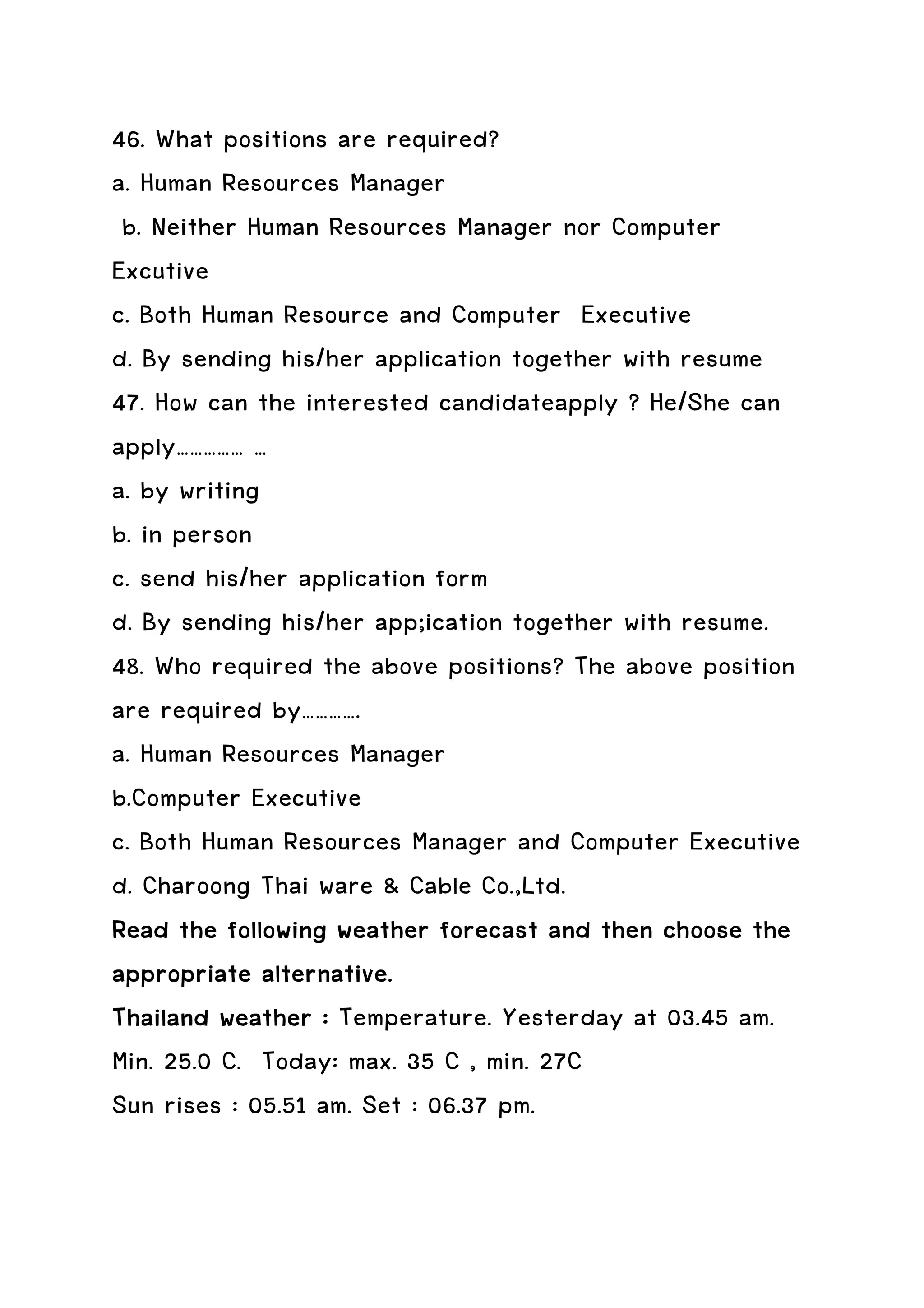 46. What positions are required?
a. Human Resources Manager
 b. Neither Human Resources Manager nor Computer
Excutive
c. Both Human Resource and Computer Executive
d. By sending his/her application together with resume
47. How can the interested candidateapply ? He/She can
apply…………… …
a. by writing
b. in person
c. send his/her application form
d. By sending his/her app;ication together with resume.
48. Who required the above positions? The above position
are required by………….
a. Human Resources Manager
b.Computer Executive
c. Both Human Resources Manager and Computer Executive
d. Charoong Thai ware & Cable Co.,Ltd.
Read the following weather forecast and then choose the
appropriate alternative.
Thailand weather : Temperature. Yesterday at 03.45 am.
Min. 25.0 C. Today: max. 35 C , min. 27C
Sun rises : 05.51 am. Set : 06.37 pm.
 