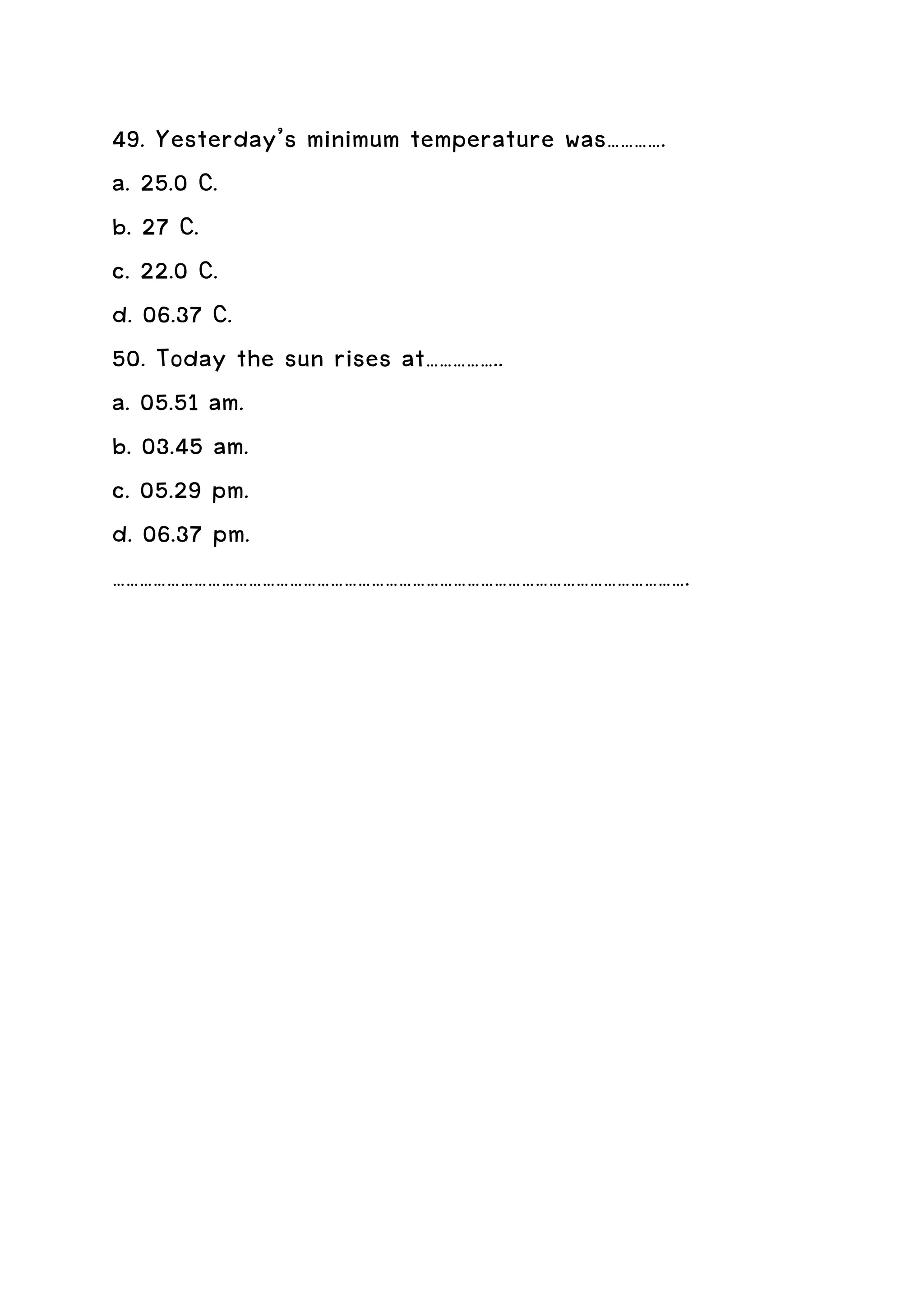 49. Yesterday’s minimum temperature was………….
a. 25.0 C.
b. 27 C.
c. 22.0 C.
d. 06.37 C.
50. Today the sun rises at……………..
a. 05.51 am.
b. 03.45 am.
c. 05.29 pm.
d. 06.37 pm.
……………………………………………………………………………………………………………….
 