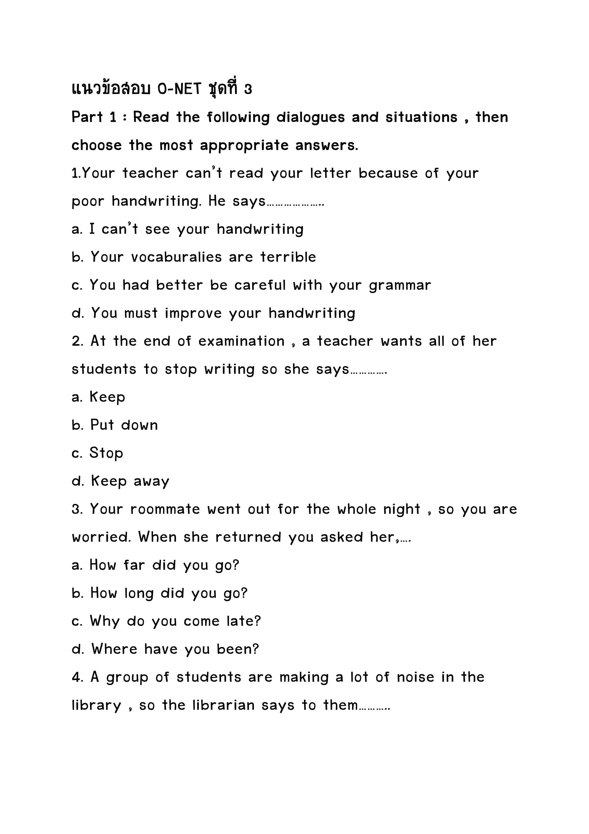แนวขอสอบ O-NET ชุดที่ 3
Part 1 : Read the following dialogues and situations , then
choose the most appropriate answers.
1.Your teacher can’t read your letter because of your
poor handwriting. He says………………..
a. I can’t see your handwriting
b. Your vocaburalies are terrible
c. You had better be careful with your grammar
d. You must improve your handwriting
2. At the end of examination , a teacher wants all of her
students to stop writing so she says………….
a. Keep
b. Put down
c. Stop
d. Keep away
3. Your roommate went out for the whole night , so you are
worried. When she returned you asked her,….
a. How far did you go?
b. How long did you go?
c. Why do you come late?
d. Where have you been?
4. A group of students are making a lot of noise in the
library , so the librarian says to them………..
 