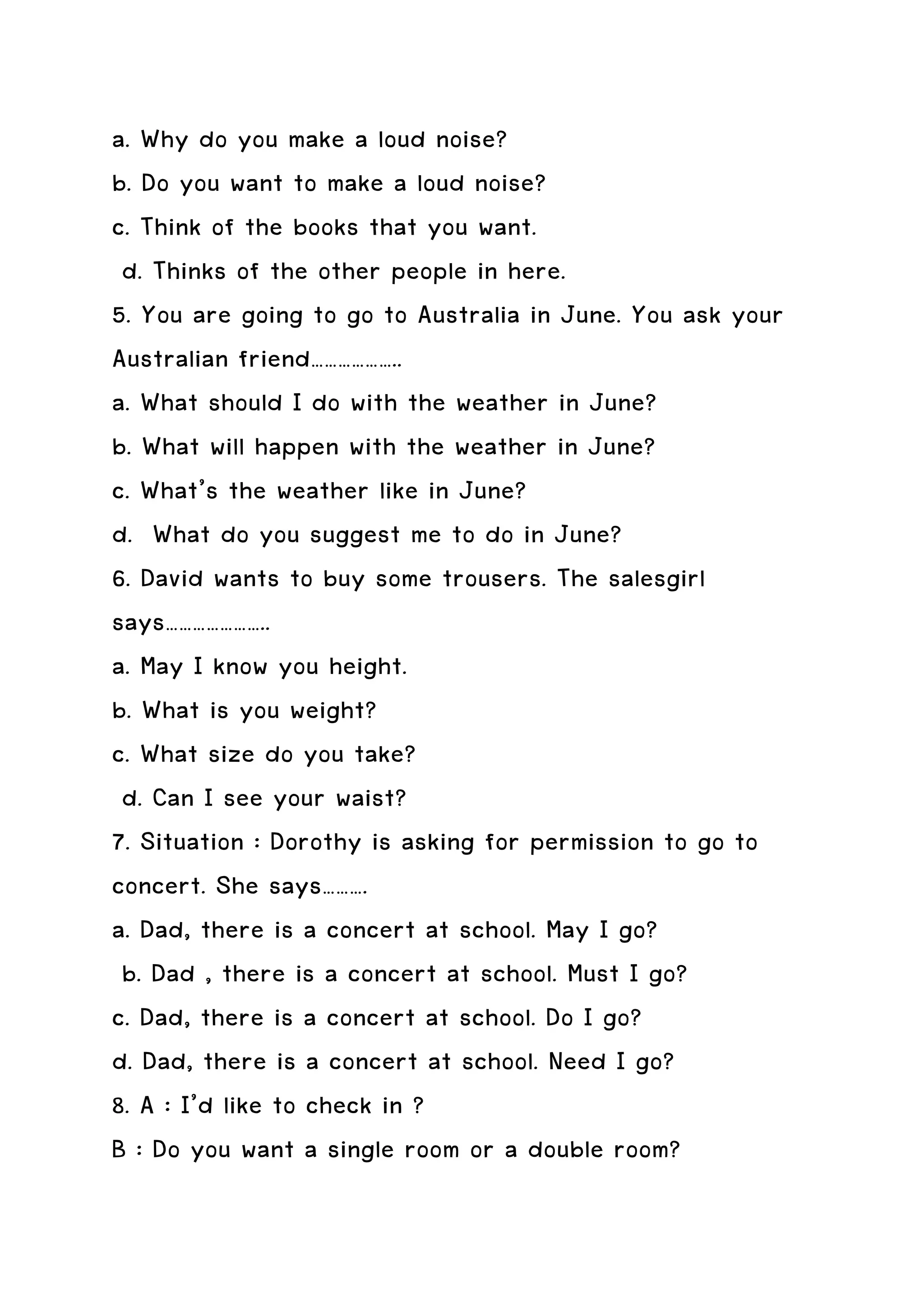 a. Why do you make a loud noise?
b. Do you want to make a loud noise?
c. Think of the books that you want.
 d. Thinks of the other people in here.
5. You are going to go to Australia in June. You ask your
Australian friend………………..
a. What should I do with the weather in June?
b. What will happen with the weather in June?
c. What’s the weather like in June?
d. What do you suggest me to do in June?
6. David wants to buy some trousers. The salesgirl
says…………………..
a. May I know you height.
b. What is you weight?
c. What size do you take?
 d. Can I see your waist?
7. Situation : Dorothy is asking for permission to go to
concert. She says……….
a. Dad, there is a concert at school. May I go?
 b. Dad , there is a concert at school. Must I go?
c. Dad, there is a concert at school. Do I go?
d. Dad, there is a concert at school. Need I go?
8. A : I’d like to check in ?
B : Do you want a single room or a double room?
 