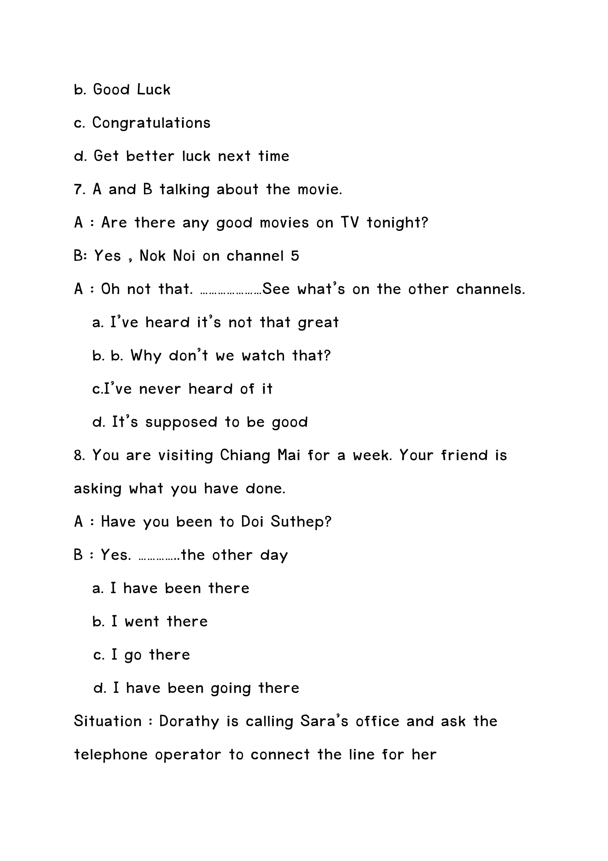 b. Good Luck
c. Congratulations
d. Get better luck next time
7. A and B talking about the movie.
A : Are there any good movies on TV tonight?
B: Yes , Nok Noi on channel 5
A : Oh not that. …………………See what’s on the other channels.
   a. I’ve heard it’s not that great
   b. b. Why don’t we watch that?
   c.I’ve never heard of it
   d. It’s supposed to be good
8. You are visiting Chiang Mai for a week. Your friend is
asking what you have done.
A : Have you been to Doi Suthep?
B : Yes. …………..the other day
   a. I have been there
   b. I went there
   c. I go there
   d. I have been going there
Situation : Dorathy is calling Sara’s office and ask the
telephone operator to connect the line for her
 