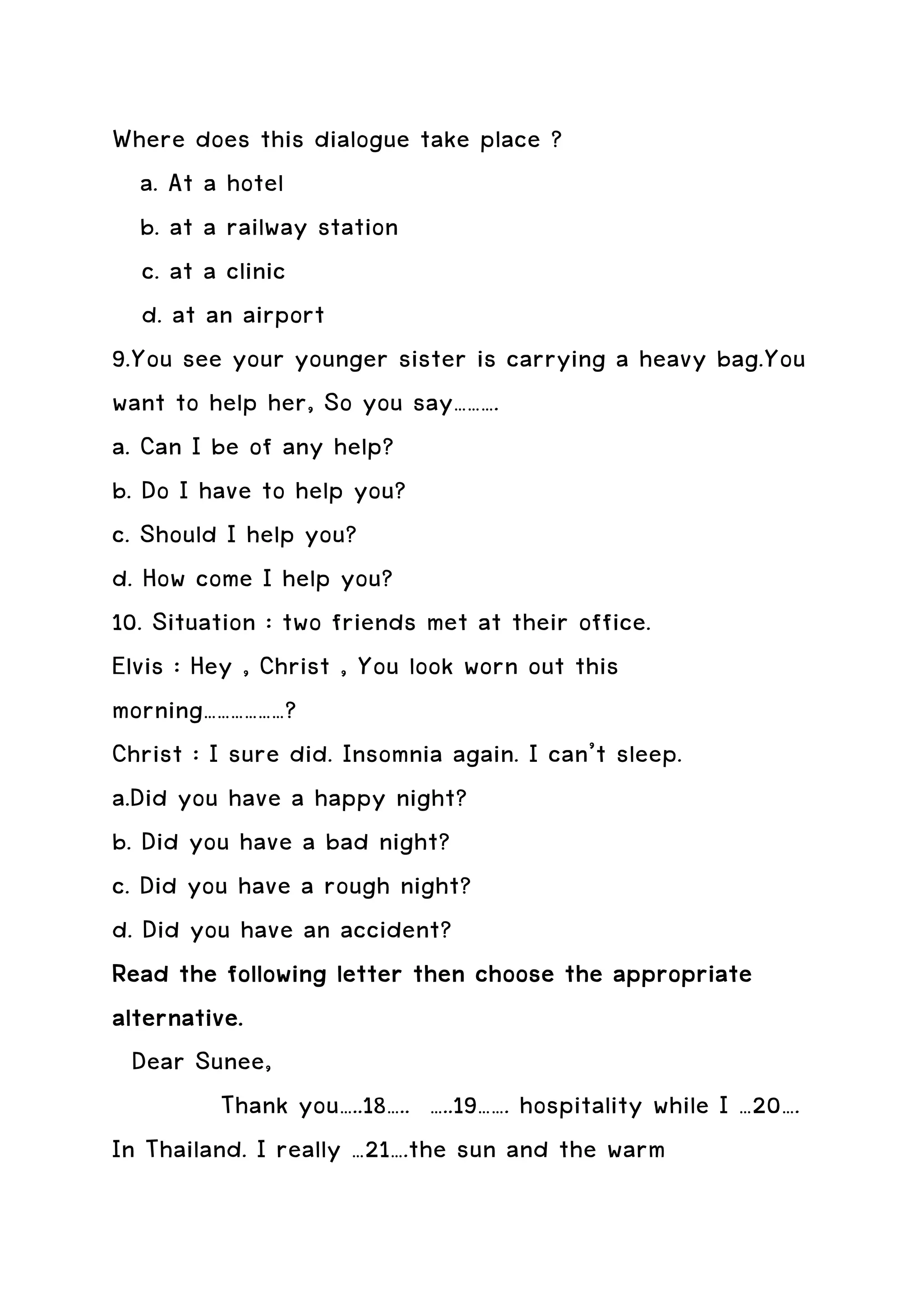 Where does this dialogue take place ?
   a. At a hotel
   b. at a railway station
   c. at a clinic
   d. at an airport
9.You see your younger sister is carrying a heavy bag.You
want to help her, So you say……….
a. Can I be of any help?
b. Do I have to help you?
c. Should I help you?
d. How come I help you?
10. Situation : two friends met at their office.
Elvis : Hey , Christ , You look worn out this
morning………………?
Christ : I sure did. Insomnia again. I can’t sleep.
a.Did you have a happy night?
b. Did you have a bad night?
c. Did you have a rough night?
d. Did you have an accident?
Read the following letter then choose the appropriate
                                             appropriate
alternative.
  Dear Sunee,
          Thank you…..18….. …..19……. hospitality while I …20….
In Thailand. I really …21….the sun and the warm
 