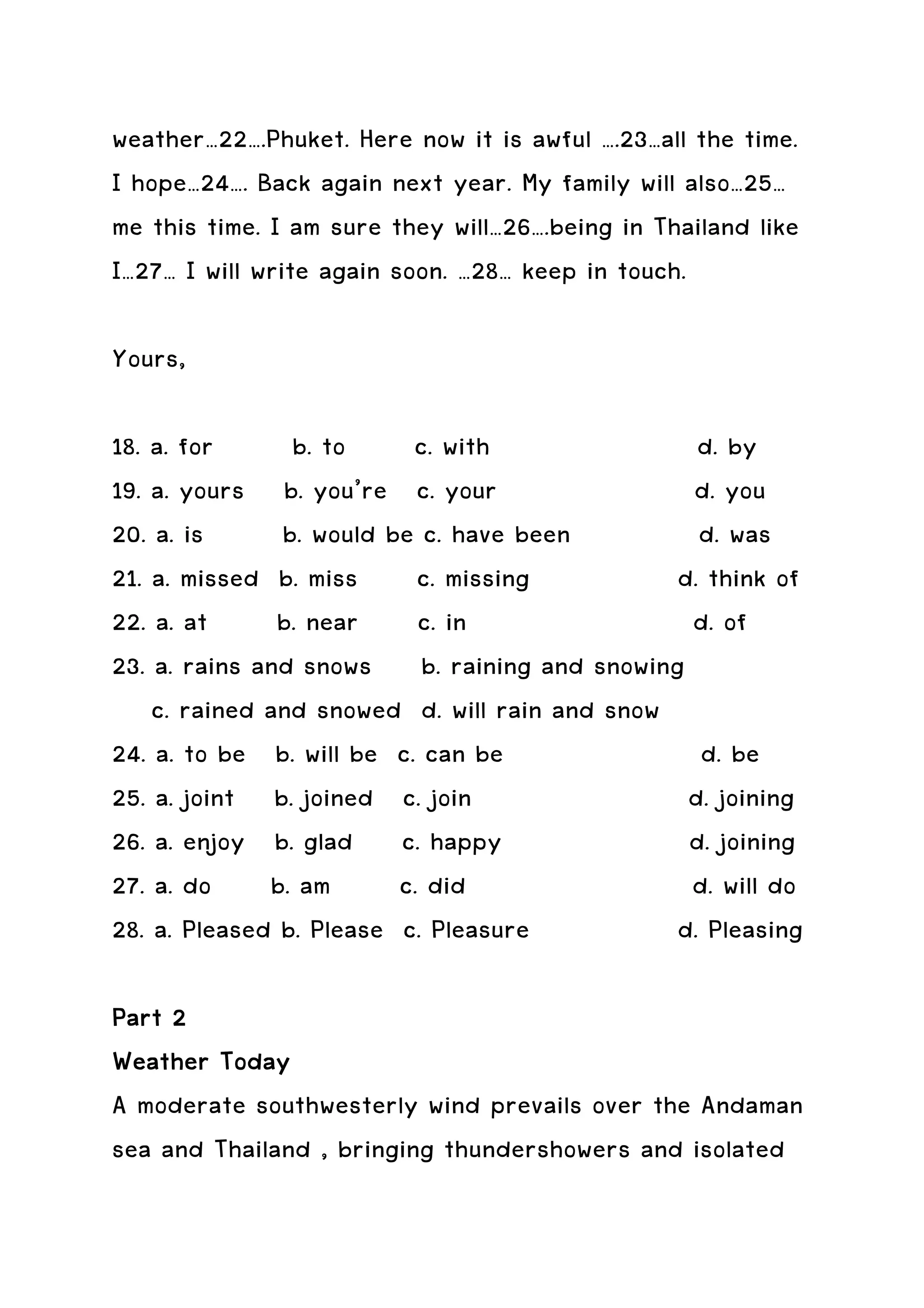 weather…22….Phuket. Here now it is awful ….23…all the time.
I hope…24…. Back again next year. My family will also…25…
me this time. I am sure they will…26….being in Thailand like
I…27… I will write again soon. …28… keep in touch.

Yours,

18. a. for      b. to     c. with                d. by
19. a. yours b. you’re c. your                  d. you
20. a. is      b. would be c. have been          d. was
21. a. missed b. miss c. missing               d. think of
22. a. at      b. near c. in                    d. of
23. a. rains and snows b. raining and snowing
    c. rained and snowed d. will rain and snow
24. a. to be b. will be c. can be                d. be
25. a. joint b. joined c. join                  d. joining
26. a. enjoy b. glad c. happy                   d. joining
27. a. do b. am          c. did                 d. will do
28. a. Pleased b. Please c. Pleasure           d. Pleasing

Part 2
Weather Today
A moderate southwesterly wind prevails over the Andaman
sea and Thailand , bringing thundershowers and isolated
 
