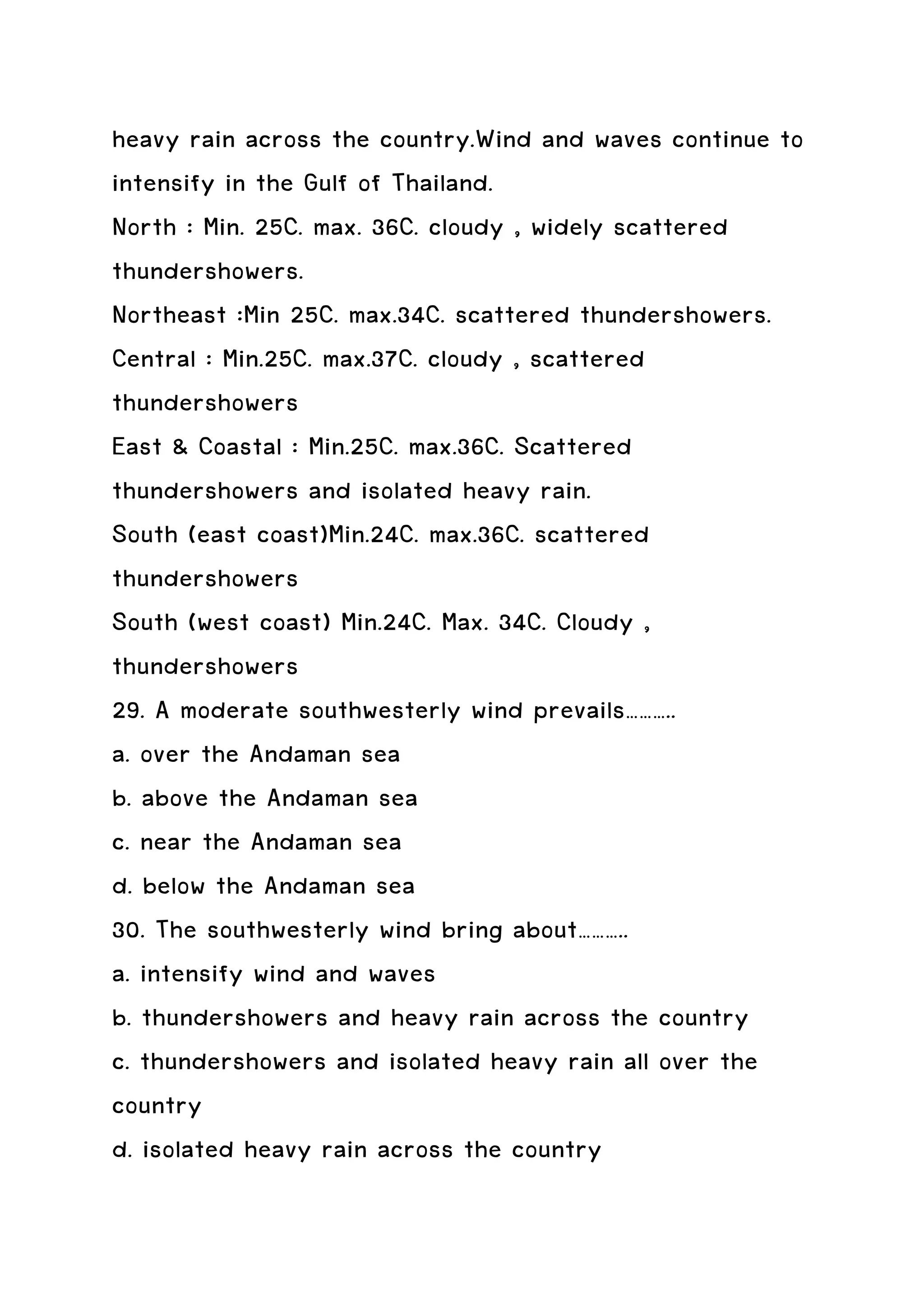 heavy rain across the country.Wind and waves continue to
intensify in the Gulf of Thailand.
North : Min. 25C. max. 36C. cloudy , widely scattered
thundershowers.
Northeast :Min 25C. max.34C. scattered thundershowers.
Central : Min.25C. max.37C. cloudy , scattered
thundershowers
East & Coastal : Min.25C. max.36C. Scattered
thundershowers and isolated heavy rain.
South (east coast)Min.24C. max.36C. scattered
thundershowers
South (west coast) Min.24C. Max. 34C. Cloudy ,
thundershowers
29. A moderate southwesterly wind prevails………..
a. over the Andaman sea
b. above the Andaman sea
c. near the Andaman sea
d. below the Andaman sea
30. The southwesterly wind bring about………..
a. intensify wind and waves
b. thundershowers and heavy rain across the country
c. thundershowers and isolated heavy rain all over the
country
d. isolated heavy rain across the country
 