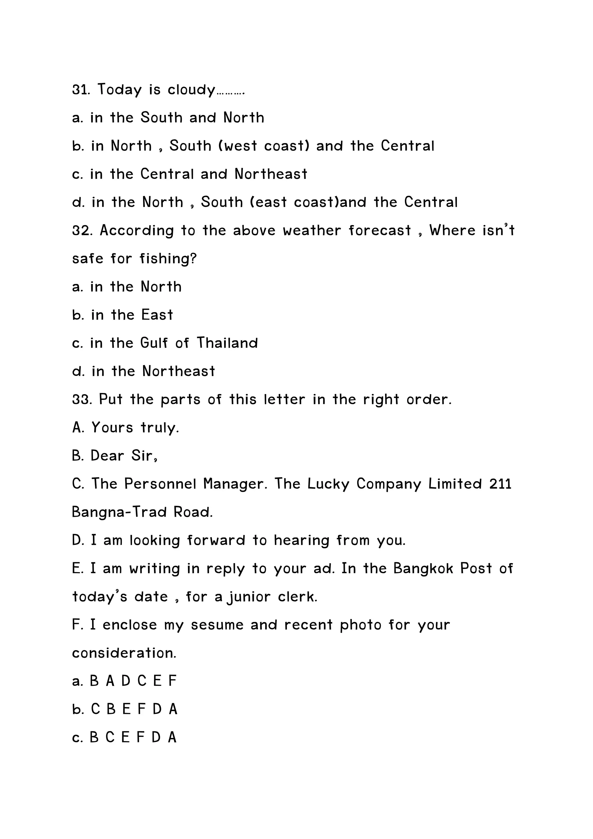 31. Today is cloudy……….
a. in the South and North
b. in North , South (west coast) and the Central
c. in the Central and Northeast
d. in the North , South (east coast)and the Central
32. According to the above weather forecast , Where isn’t
safe for fishing?
a. in the North
b. in the East
c. in the Gulf of Thailand
d. in the Northeast
33. Put the parts of this letter in the right order.
A. Yours truly.
B. Dear Sir,
C. The Personnel Manager. The Lucky Company Limited 211
Bangna-Trad Road.
D. I am looking forward to hearing from you.
E. I am writing in reply to your ad. In the Bangkok Post of
today’s date , for a junior clerk.
F. I enclose my sesume and recent photo for your
consideration.
a. B A D C E F
b. C B E F D A
c. B C E F D A
 