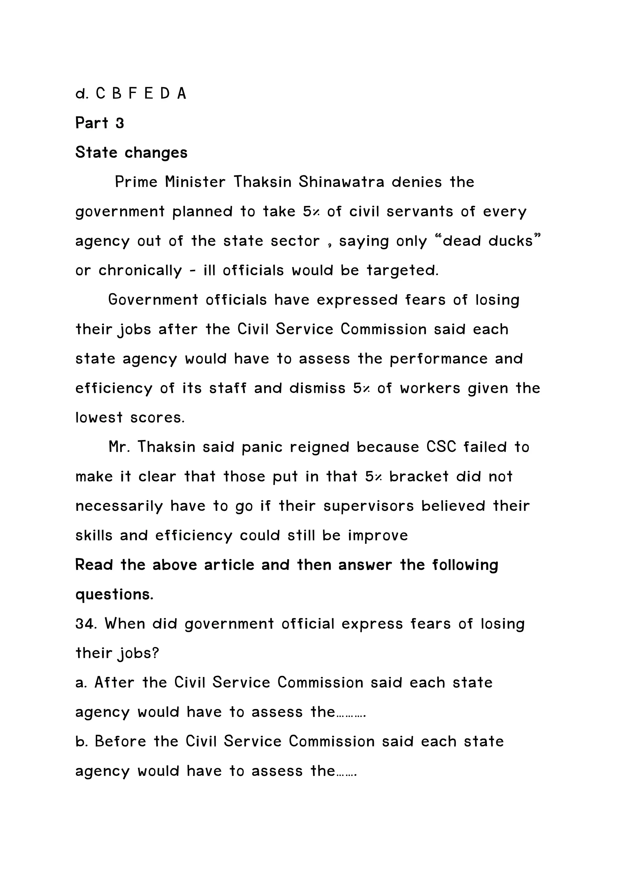 d. C B F E D A
Part 3
State changes
      Prime Minister Thaksin Shinawatra denies the
government planned to take 5% of civil servants of every
agency out of the state sector , saying only “dead ducks”
or chronically – ill officials would be targeted.
     Government officials have expressed fears of losing
their jobs after the Civil Service Commission said each
state agency would have to assess the performance and
efficiency of its staff and dismiss 5% of workers given the
lowest scores.
     Mr. Thaksin said panic reigned because CSC failed to
make it clear that those put in that 5% bracket did not
necessarily have to go if their supervisors believed their
skills and efficiency could still be improve
                               then
Read the above article and then answer the following
questions.
34. When did government official express fears of losing
their jobs?
a. After the Civil Service Commission said each state
agency would have to assess the……….
b. Before the Civil Service Commission said each state
agency would have to assess the…….
 