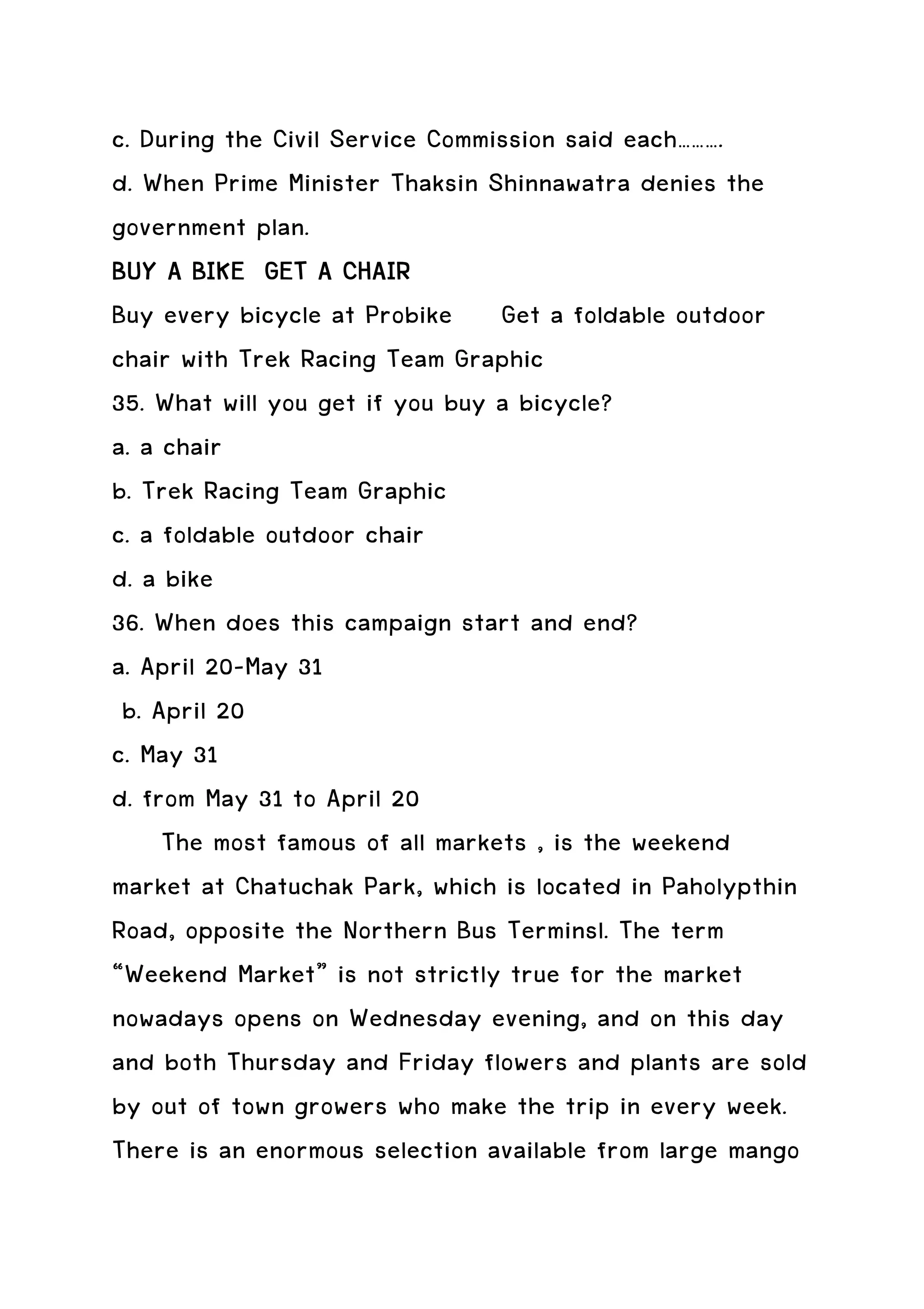 c. During the Civil Service Commission said each……….
d. When Prime Minister Thaksin Shinnawatra denies the
government plan.
BUY A BIKE GET A CHAIR
Buy every bicycle at Probike Get a foldable outdoor
chair with Trek Racing Team Graphic
35. What will you get if you buy a bicycle?
a. a chair
b. Trek Racing Team Graphic
c. a foldable outdoor chair
d. a bike
36. When does this campaign start and end?
a. April 20-May 31
 b. April 20
c. May 31
d. from May 31 to April 20
     The most famous of all markets , is the weekend
market at Chatuchak Park, which is located in Paholypthin
Road, opposite the Northern Bus Terminsl. The term
“Weekend Market” is not strictly true for the market
nowadays opens on Wednesday evening, and on this day
and both Thursday and Friday flowers and plants are sold
by out of town growers who make the trip in every week.
There is an enormous selection available from large mango
 