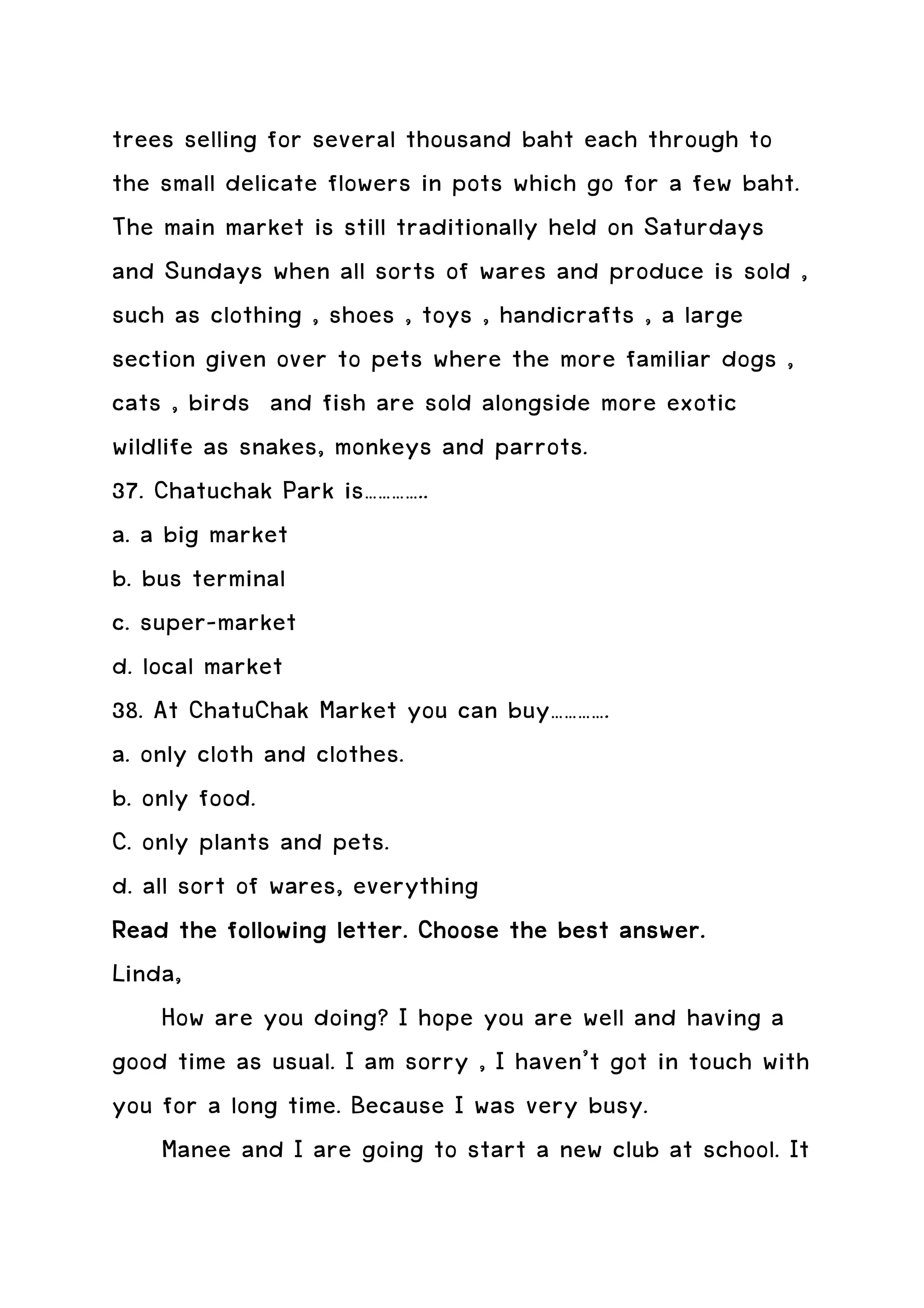 trees selling for several thousand baht each through to
the small delicate flowers in pots which go for a few baht.
The main market is still traditionally held on Saturdays
and Sundays when all sorts of wares and produce is sold ,
such as clothing , shoes , toys , handicrafts , a large
section given over to pets where the more familiar dogs ,
cats , birds and fish are sold alongside more exotic
wildlife as snakes, monkeys and parrots.
37. Chatuchak Park is…………..
a. a big market
b. bus terminal
c. super-market
d. local market
38. At ChatuChak Market you can buy………….
a. only cloth and clothes.
b. only food.
C. only plants and pets.
d. all sort of wares, everything
Read the following letter. Choose the best answer.
Linda,
     How are you doing? I hope you are well and having a
good time as usual. I am sorry , I haven’t got in touch with
you for a long time. Because I was very busy.
     Manee and I are going to start a new club at school. It
 