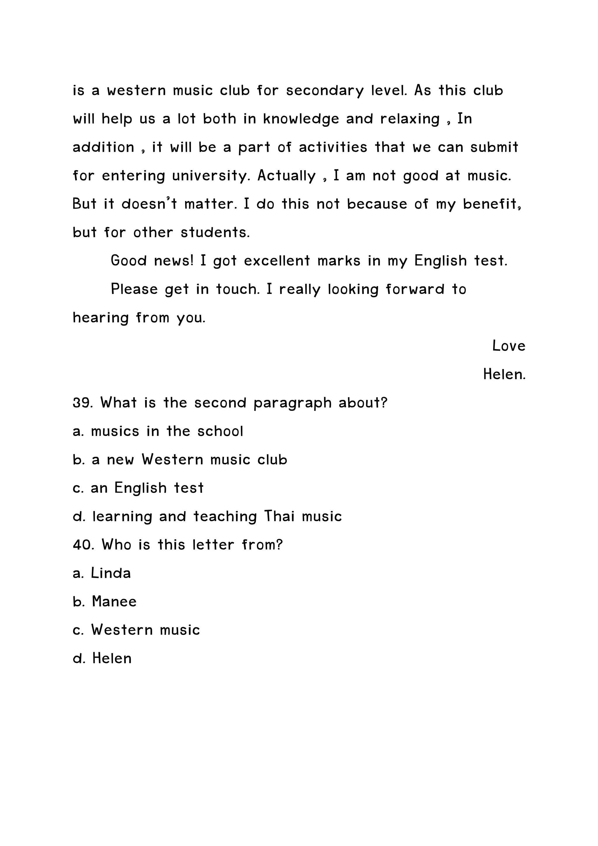 is a western music club for secondary level. As this club
will help us a lot both in knowledge and relaxing , In
addition , it will be a part of activities that we can submit
for entering university. Actually , I am not good at music.
But it doesn’t matter. I do this not because of my benefit,
but for other students.
      Good news! I got excellent marks in my English test.
      Please get in touch. I really looking forward to
hearing from you.
                                                          Love
                                                         Helen.
39. What is the second paragraph about?
a. musics in the school
b. a new Western music club
c. an English test
d. learning and teaching Thai music
40. Who is this letter from?
a. Linda
b. Manee
c. Western music
d. Helen
 