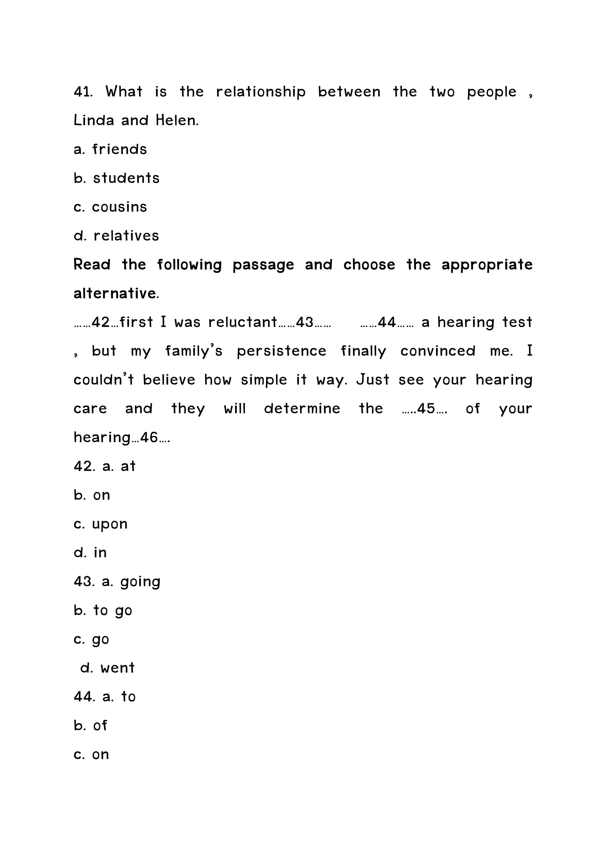 41. What is the relationship between the two people ,
Linda and Helen.
a. friends
b. students
c. cousins
d. relatives
Read the following passage and choose the appropriate
alternative.
alternative
……42…first I was reluctant……43…… ……44…… a hearing test
, but my family’s persistence finally convinced me. I
couldn’t believe how simple it way. Just see your hearing
care and they will determine the …..45…. of your
hearing…46….
42. a. at
b. on
c. upon
d. in
43. a. going
b. to go
c. go
 d. went
44. a. to
b. of
c. on
 