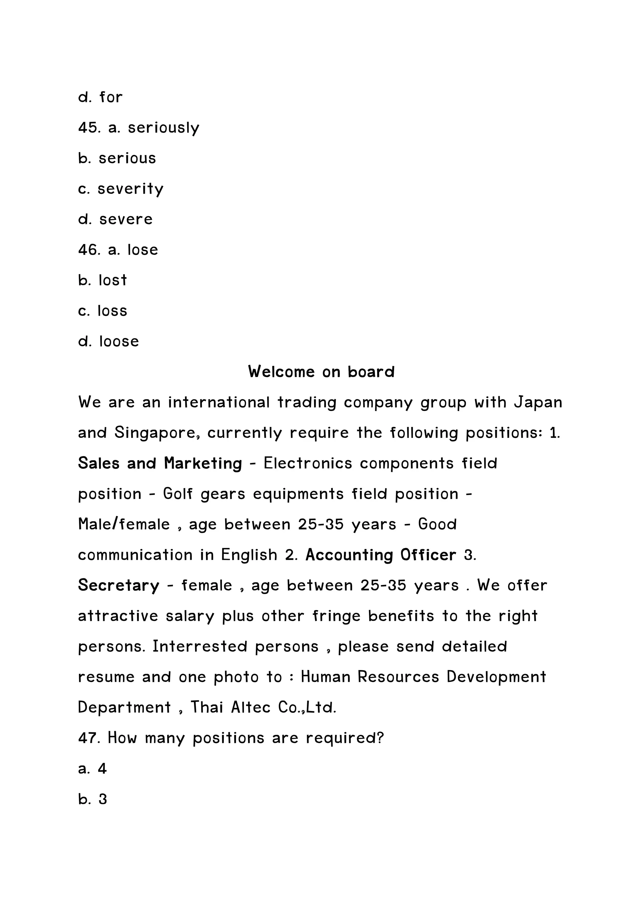 d. for
45. a. seriously
b. serious
c. severity
d. severe
46. a. lose
b. lost
c. loss
d. loose
                     Welcome on board
We are an international trading company group with Japan
and Singapore, currently require the following positions: 1.
Sales and Marketing – Electronics components field
position – Golf gears equipments field position –
Male/female , age between 25-35 years – Good
communication in English 2. Accounting Officer 3.
Secretary – female , age between 25-35 years . We offer
attractive salary plus other fringe benefits to the right
persons. Interrested persons , please send detailed
resume and one photo to : Human Resources Development
Department , Thai Altec Co.,Ltd.
47. How many positions are required?
a. 4
b. 3
 