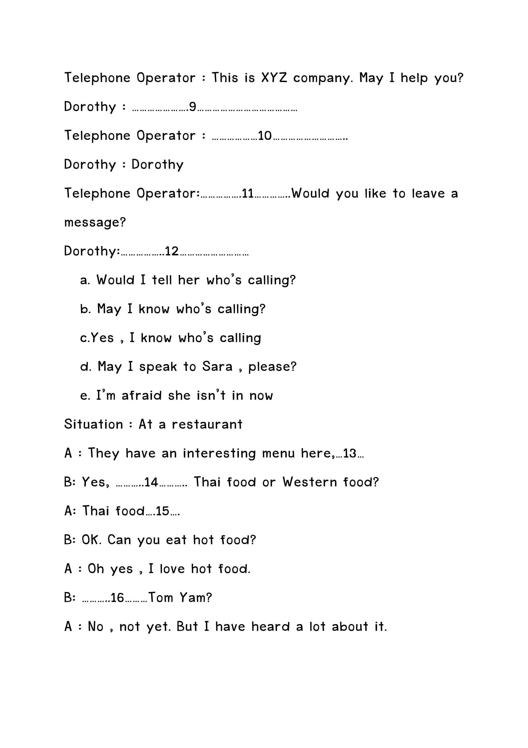 Telephone Operator : This is XYZ company. May I help you?
Dorothy : ………………….9…………………………………
Telephone Operator : ………………10………………………..
Dorothy : Dorothy
Telephone Operator:…………….11…………..Would you like to leave a
message?
Dorothy:……………..12………………………
   a. Would I tell her who’s calling?
   b. May I know who’s calling?
   c.Yes , I know who’s calling
   d. May I speak to Sara , please?
   e. I’m afraid she isn’t in now
Situation : At a restaurant
A : They have an interesting menu here,…13…
B: Yes, ………..14……….. Thai food or Western food?
A: Thai food….15….
B: OK. Can you eat hot food?
A : Oh yes , I love hot food.
B: ………..16………Tom Yam?
A : No , not yet. But I have heard a lot about it.
 