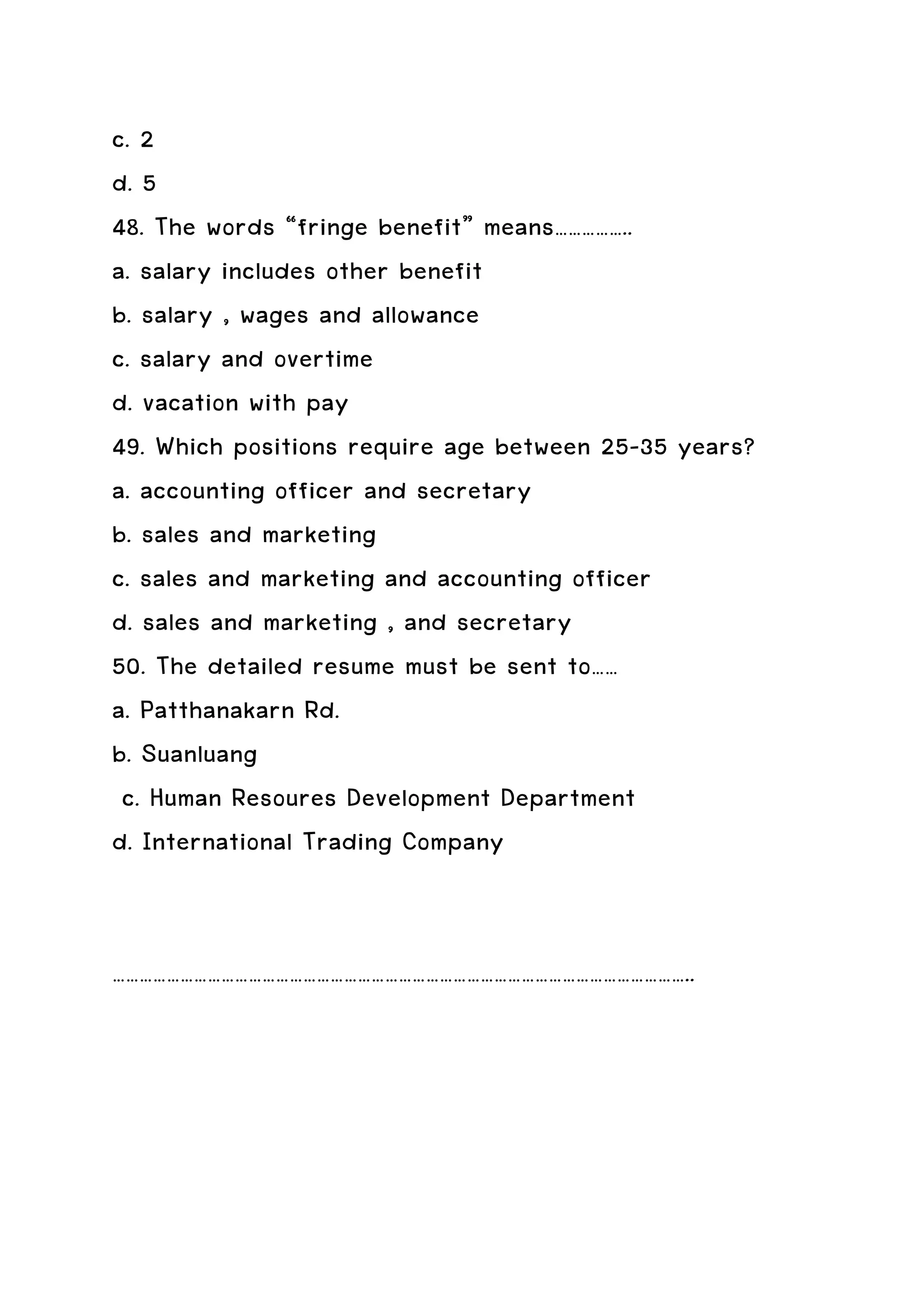 c. 2
d. 5
48. The words “fringe benefit” means……………..
a. salary includes other benefit
b. salary , wages and allowance
c. salary and overtime
d. vacation with pay
49. Which positions require age between 25-35 years?
a. accounting officer and secretary
b. sales and marketing
c. sales and marketing and accounting officer
d. sales and marketing , and secretary
50. The detailed resume must be sent to……
a. Patthanakarn Rd.
b. Suanluang
 c. Human Resoures Development Department
d. International Trading Company


………………………………………………………………………………………………………………..
 