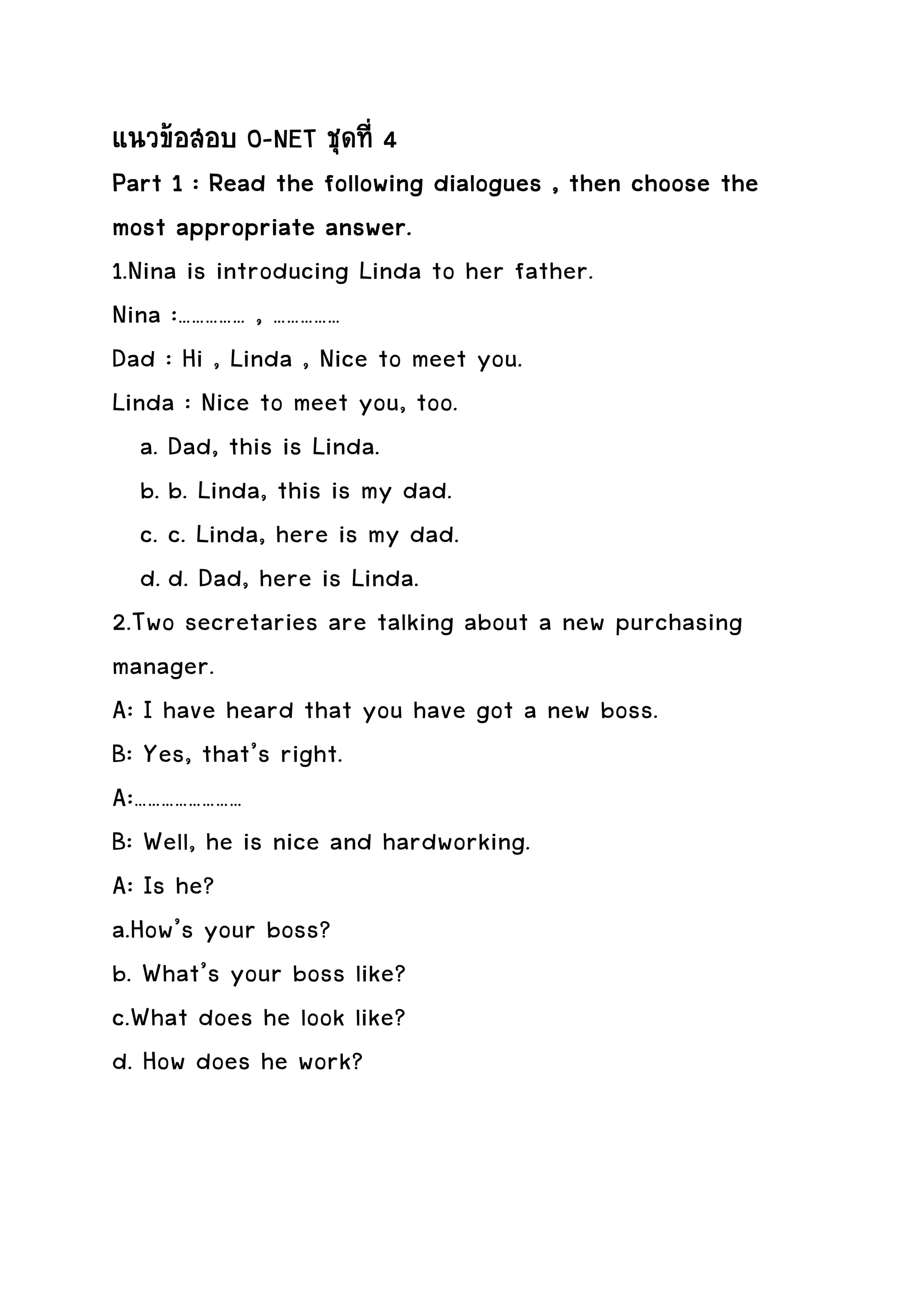 แนวขอสอบ O-NET ชุดที่ 4
          Read
Part 1 : Read the following dialogues , then choose the
most appropriate answer.
1.Nina is introducing Linda to her father.
Nina :…………… , ……………
Dad : Hi , Linda , Nice to meet you.
Linda : Nice to meet you, too.
   a. Dad, this is Linda.
   b. b. Linda, this is my dad.
   c. c. Linda, here is my dad.
   d. d. Dad, here is Linda.
2.Two secretaries are talking about a new purchasing
manager.
A: I have heard that you have got a new boss.
B: Yes, that’s right.
A:……………………
B: Well, he is nice and hardworking.
A: Is he?
a.How’s your boss?
b. What’s your boss like?
c.What does he look like?
d. How does he work?
 