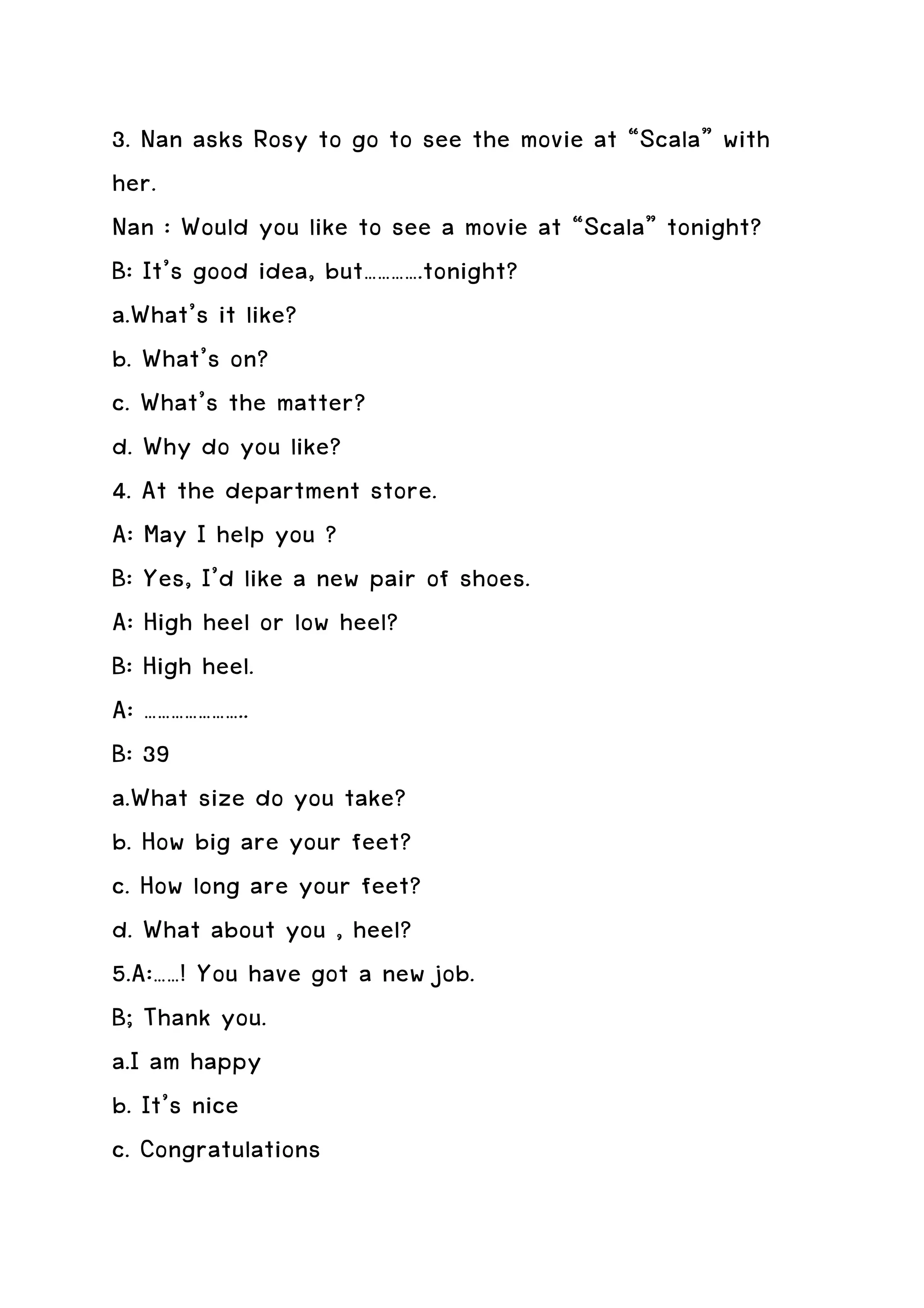 3. Nan asks Rosy to go to see the movie at “Scala” with
her.
Nan : Would you like to see a movie at “Scala” tonight?
B: It’s good idea, but………….tonight?
a.What’s it like?
b. What’s on?
c. What’s the matter?
d. Why do you like?
4. At the department store.
A: May I help you ?
B: Yes, I’d like a new pair of shoes.
A: High heel or low heel?
B: High heel.
A: …………………..
B: 39
a.What size do you take?
b. How big are your feet?
c. How long are your feet?
d. What about you , heel?
5.A:……! You have got a new job.
B; Thank you.
a.I am happy
b. It’s nice
c. Congratulations
 
