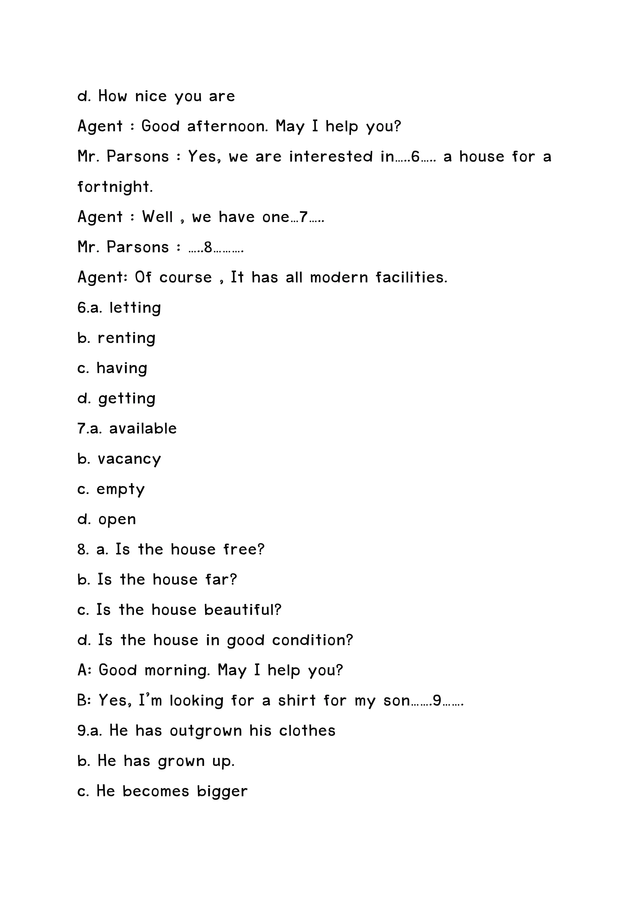 d. How nice you are
Agent : Good afternoon. May I help you?
Mr. Parsons : Yes, we are interested in…..6….. a house for a
fortnight.
Agent : Well , we have one…7…..
Mr. Parsons : …..8……….
Agent: Of course , It has all modern facilities.
6.a. letting
b. renting
c. having
d. getting
7.a. available
b. vacancy
c. empty
d. open
8. a. Is the house free?
b. Is the house far?
c. Is the house beautiful?
d. Is the house in good condition?
A: Good morning. May I help you?
B: Yes, I’m looking for a shirt for my son…….9…….
9.a. He has outgrown his clothes
b. He has grown up.
c. He becomes bigger
 