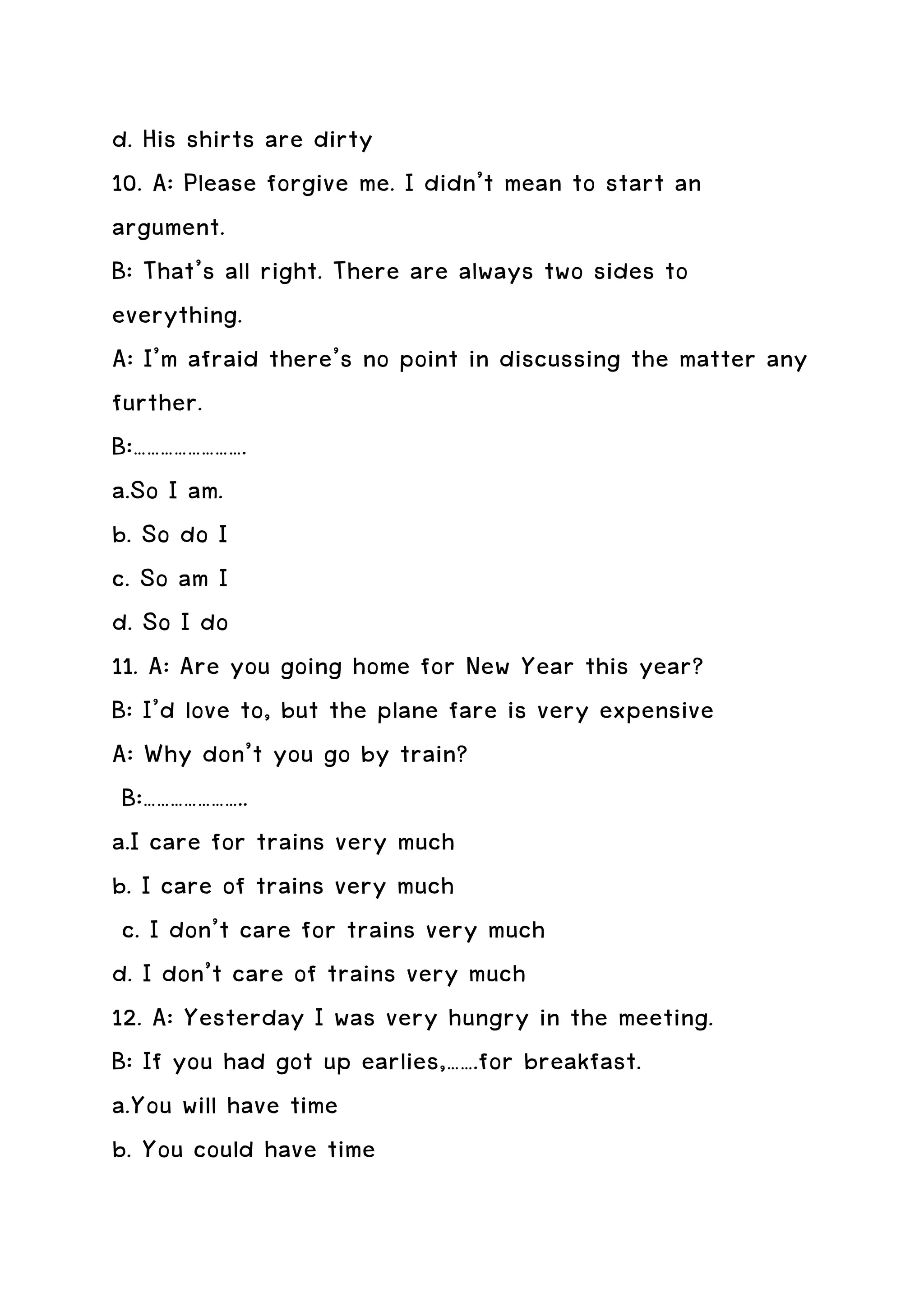 d. His shirts are dirty
10. A: Please forgive me. I didn’t mean to start an
argument.
B: That’s all right. There are always two sides to
everything.
A: I’m afraid there’s no point in discussing the matter any
further.
B:…………………….
a.So I am.
b. So do I
c. So am I
d. So I do
11. A: Are you going home for New Year this year?
B: I’d love to, but the plane fare is very expensive
A: Why don’t you go by train?
 B:…………………..
a.I care for trains very much
b. I care of trains very much
 c. I don’t care for trains very much
d. I don’t care of trains very much
12. A: Yesterday I was very hungry in the meeting.
B: If you had got up earlies,…….for breakfast.
a.You will have time
b. You could have time
 
