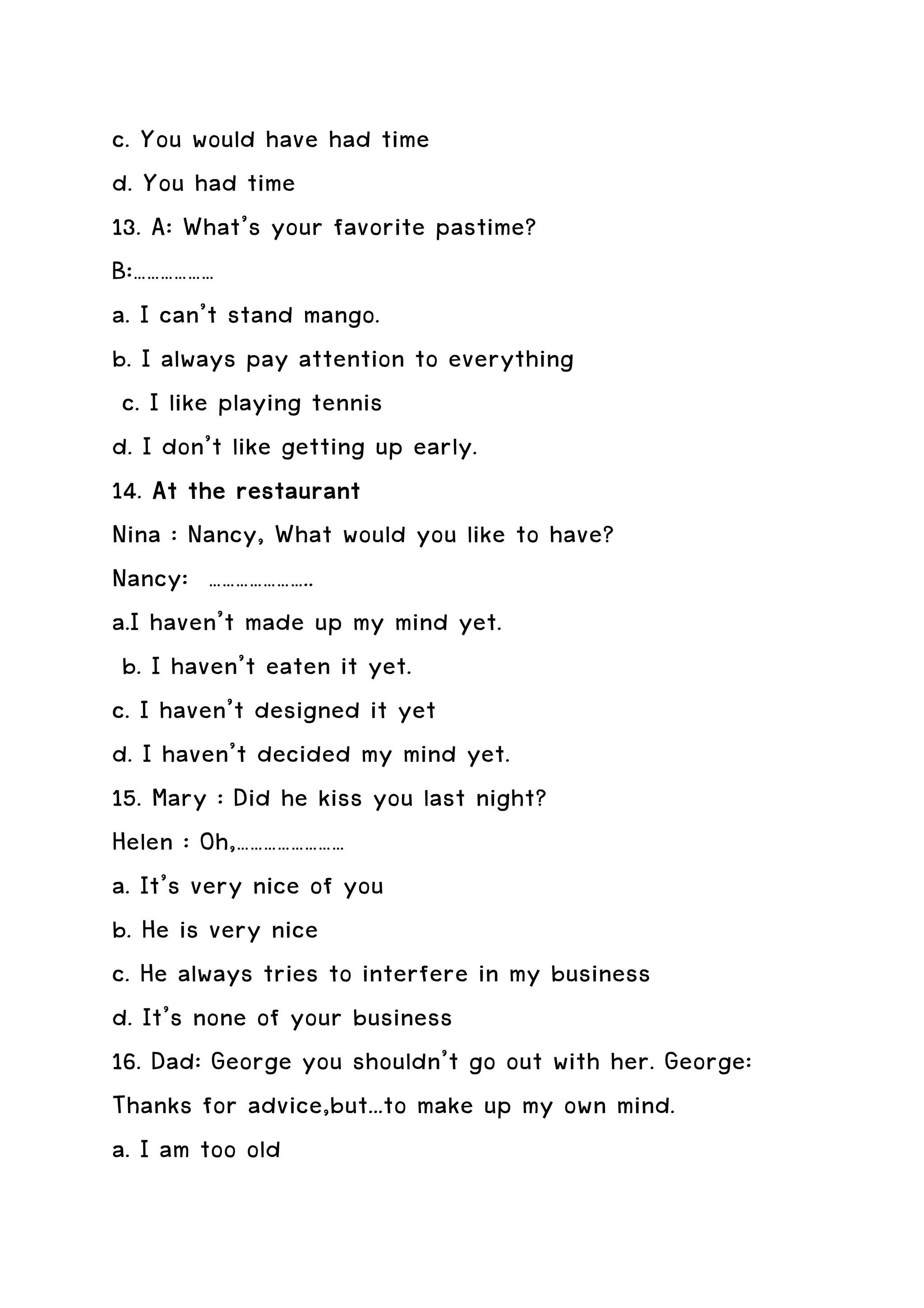 c. You would have had time
d. You had time
13. A: What’s your favorite pastime?
B:………………
a. I can’t stand mango.
b. I always pay attention to everything
 c. I like playing tennis
d. I don’t like getting up early.
14. At the restaurant
Nina : Nancy, What would you like to have?
Nancy: …………………..
a.I haven’t made up my mind yet.
 b. I haven’t eaten it yet.
c. I haven’t designed it yet
d. I haven’t decided my mind yet.
15. Mary : Did he kiss you last night?
Helen : Oh,……………………
a. It’s very nice of you
b. He is very nice
c. He always tries to interfere in my business
d. It’s none of your business
16. Dad: George you shouldn’t go out with her. George:
Thanks for advice,but...to make up my own mind.
a. I am too old
 