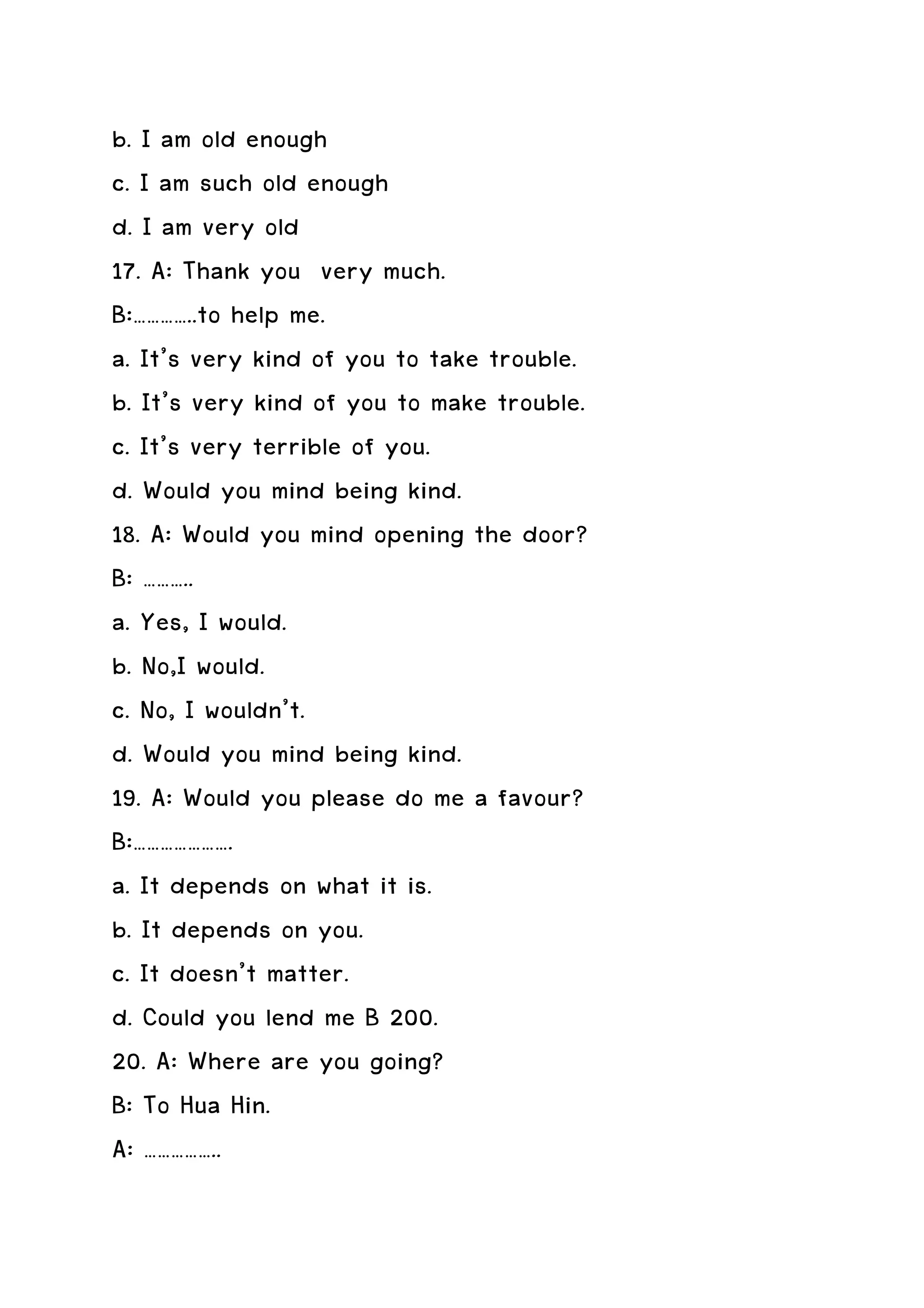 b. I am old enough
c. I am such old enough
d. I am very old
17. A: Thank you very much.
B:…………..to help me.
a. It’s very kind of you to take trouble.
b. It’s very kind of you to make trouble.
c. It’s very terrible of you.
d. Would you mind being kind.
18. A: Would you mind opening the door?
B: ………..
a. Yes, I would.
b. No,I would.
c. No, I wouldn’t.
d. Would you mind being kind.
19. A: Would you please do me a favour?
B:………………….
a. It depends on what it is.
b. It depends on you.
c. It doesn’t matter.
d. Could you lend me B 200.
20. A: Where are you going?
B: To Hua Hin.
A: ……………..
 