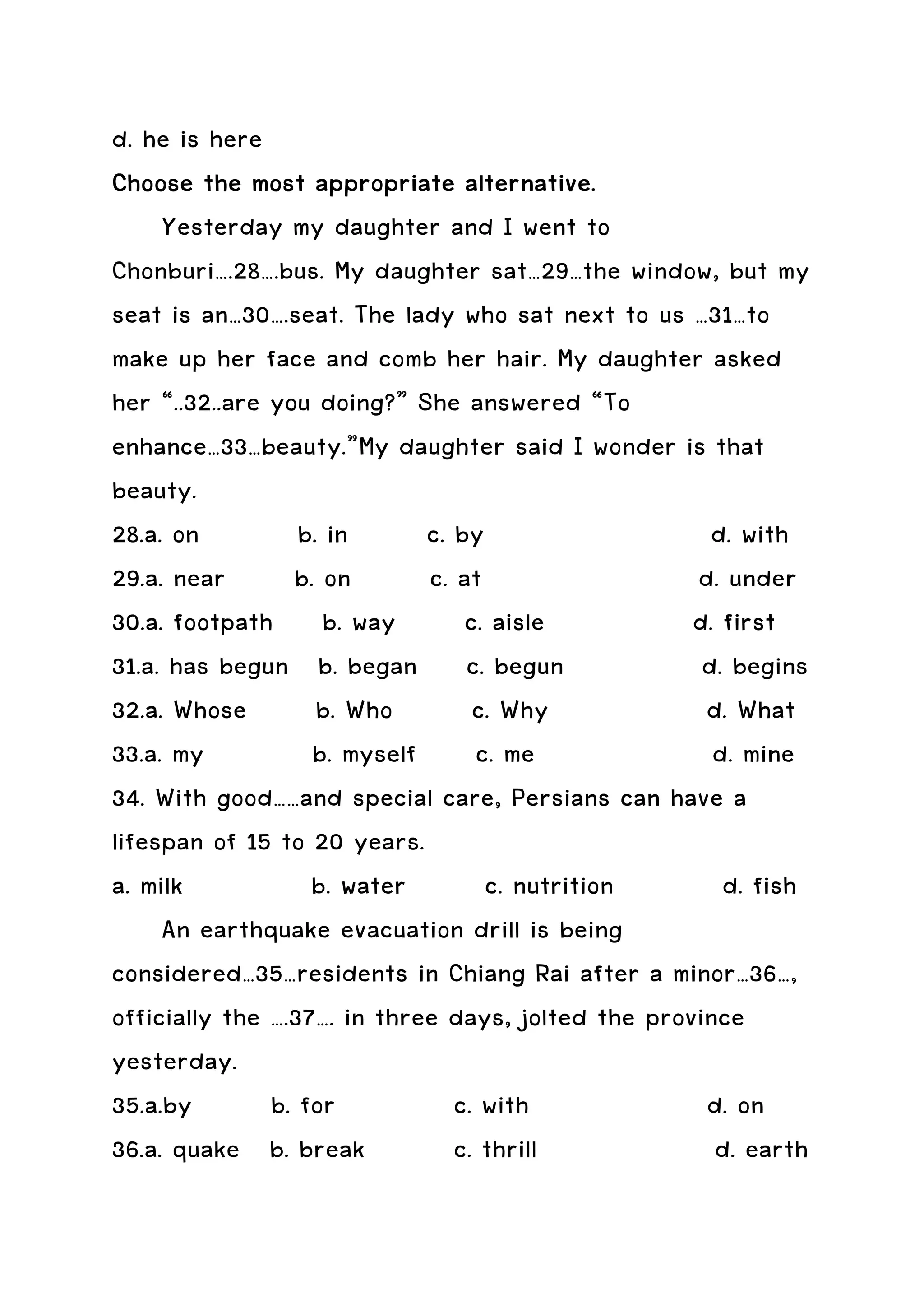 d. he is here
Choose the most appropriate alternative.
     Yesterday my daughter and I went to
Chonburi….28….bus. My daughter sat…29…the window, but my
seat is an…30….seat. The lady who sat next to us …31…to
make up her face and comb her hair. My daughter asked
her “..32..are you doing?” She answered “To
enhance…33…beauty.”My daughter said I wonder is that
beauty.
28.a. on          b. in      c. by                    d. with
29.a. near       b. on       c. at                  d. under
30.a. footpath b. way            c. aisle           d. first
31.a. has begun b. began c. begun                    d. begins
32.a. Whose         b. Who        c. Why             d. What
33.a. my           b. myself c. me                    d. mine
34. With good……and special care, Persians can have a
lifespan of 15 to 20 years.
a. milk            b. water        c. nutrition        d. fish
     An earthquake evacuation drill is being
considered…35…residents in Chiang Rai after a minor…36…,
officially the ….37…. in three days, jolted the province
yesterday.
35.a.by        b. for           c. with              d. on
36.a. quake b. break            c. thrill             d. earth
 