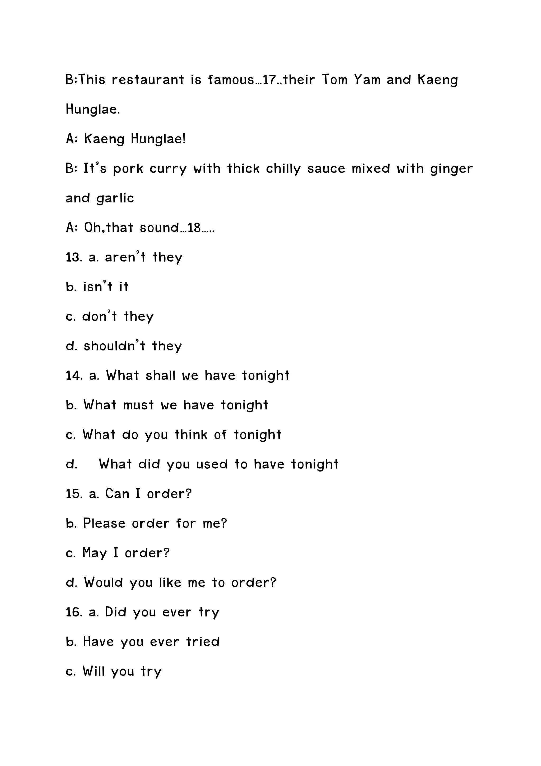 B:This restaurant is famous…17..their Tom Yam and Kaeng
Hunglae.
A: Kaeng Hunglae!
B: It’s pork curry with thick chilly sauce mixed with ginger
and garlic
A: Oh,that sound…18…..
13. a. aren’t they
b. isn’t it
c. don’t they
d. shouldn’t they
14. a. What shall we have tonight
b. What must we have tonight
c. What do you think of tonight
d. What did you used to have tonight
15. a. Can I order?
b. Please order for me?
c. May I order?
d. Would you like me to order?
16. a. Did you ever try
b. Have you ever tried
c. Will you try
 