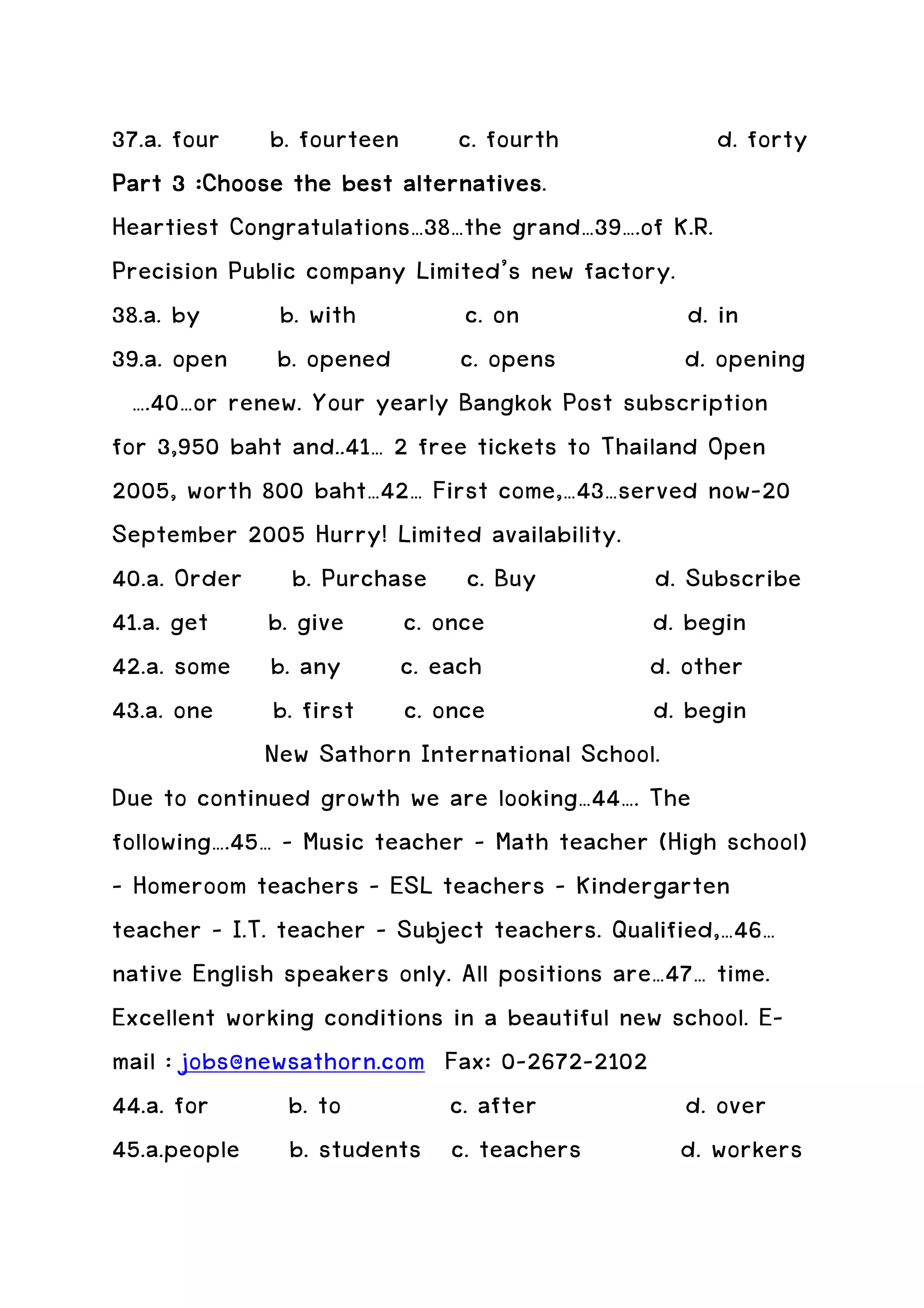 37.a. four b. fourteen c. fourth                      d. forty
                         alternatives.
Part 3 :Choose the best alternatives
Heartiest Congratulations…38…the grand…39….of K.R.
Precision Public company Limited’s new factory.
38.a. by       b. with        c. on                d. in
39.a. open b. opened          c. opens            d. opening
  ….40…or renew. Your yearly Bangkok Post subscription
for 3,950 baht and..41… 2 free tickets to Thailand Open
2005, worth 800 baht…42… First come,…43…served now-20
September 2005 Hurry! Limited availability.
40.a. Order b. Purchase c. Buy                 d. Subscribe
41.a. get b. give c. once                      d. begin
42.a. some b. any c. each                      d. other
43.a. one b. first c. once                     d. begin
              New Sathorn International School.
Due to continued growth we are looking…44…. The
following….45… - Music teacher – Math teacher (High school)
– Homeroom teachers – ESL teachers – Kindergarten
teacher – I.T. teacher – Subject teachers. Qualified,…46…
native English speakers only. All positions are…47… time.
Excellent working conditions in a beautiful new school. E-
mail : jobs@newsathorn.com Fax: 0-2672-2102
44.a. for       b. to        c. after             d. over
45.a.people b. students c. teachers               d. workers
 